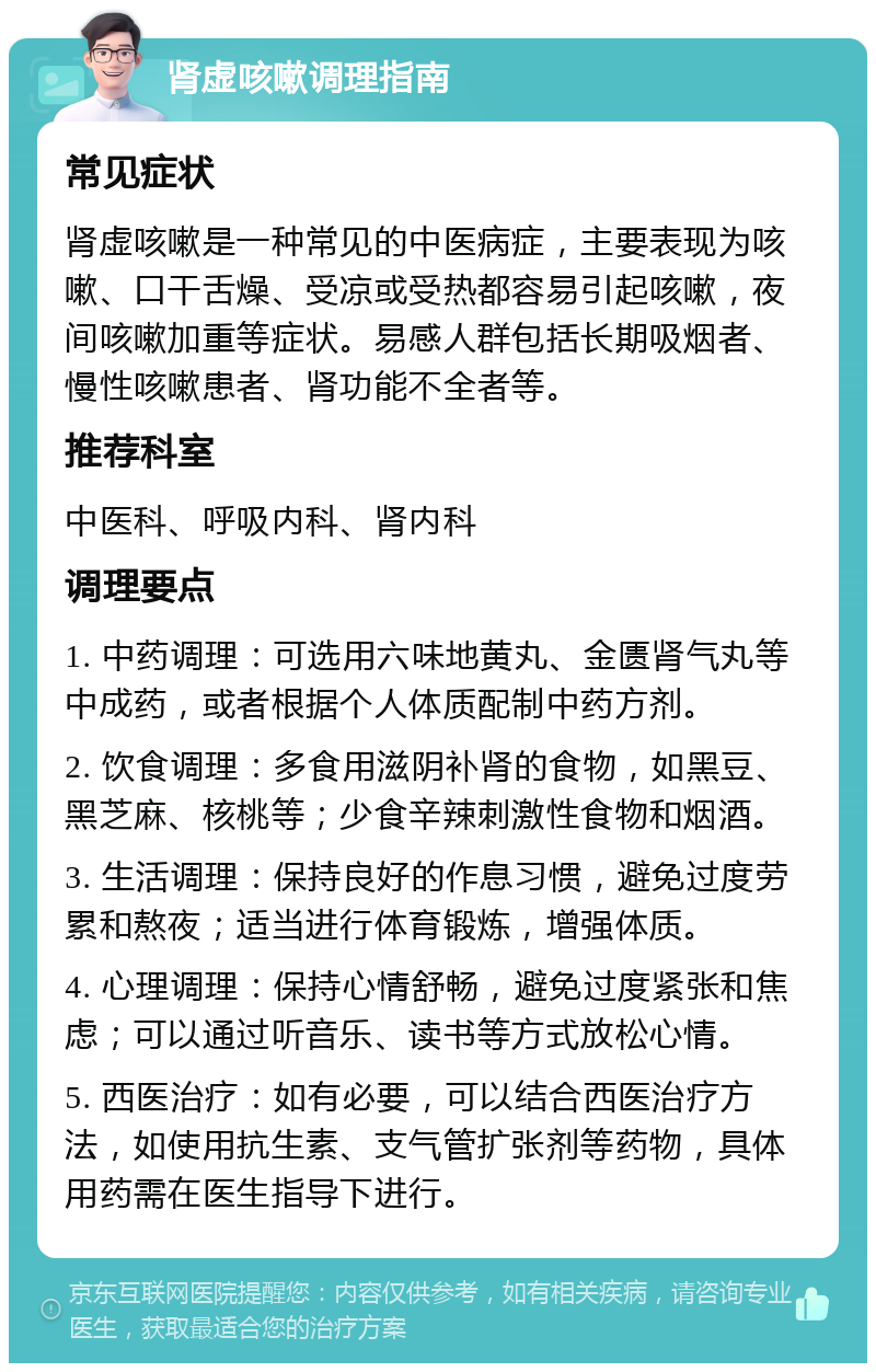 肾虚咳嗽调理指南 常见症状 肾虚咳嗽是一种常见的中医病症，主要表现为咳嗽、口干舌燥、受凉或受热都容易引起咳嗽，夜间咳嗽加重等症状。易感人群包括长期吸烟者、慢性咳嗽患者、肾功能不全者等。 推荐科室 中医科、呼吸内科、肾内科 调理要点 1. 中药调理：可选用六味地黄丸、金匮肾气丸等中成药，或者根据个人体质配制中药方剂。 2. 饮食调理：多食用滋阴补肾的食物，如黑豆、黑芝麻、核桃等；少食辛辣刺激性食物和烟酒。 3. 生活调理：保持良好的作息习惯，避免过度劳累和熬夜；适当进行体育锻炼，增强体质。 4. 心理调理：保持心情舒畅，避免过度紧张和焦虑；可以通过听音乐、读书等方式放松心情。 5. 西医治疗：如有必要，可以结合西医治疗方法，如使用抗生素、支气管扩张剂等药物，具体用药需在医生指导下进行。