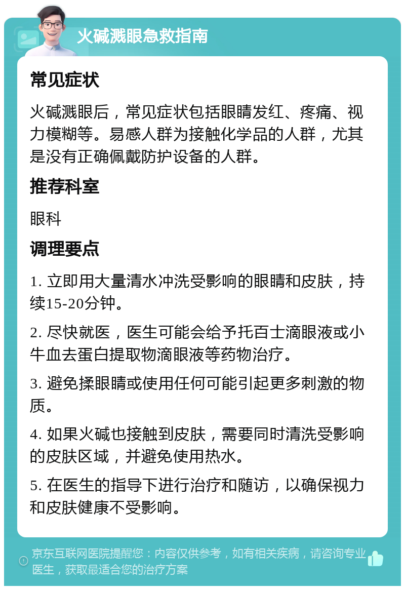 火碱溅眼急救指南 常见症状 火碱溅眼后，常见症状包括眼睛发红、疼痛、视力模糊等。易感人群为接触化学品的人群，尤其是没有正确佩戴防护设备的人群。 推荐科室 眼科 调理要点 1. 立即用大量清水冲洗受影响的眼睛和皮肤，持续15-20分钟。 2. 尽快就医，医生可能会给予托百士滴眼液或小牛血去蛋白提取物滴眼液等药物治疗。 3. 避免揉眼睛或使用任何可能引起更多刺激的物质。 4. 如果火碱也接触到皮肤，需要同时清洗受影响的皮肤区域，并避免使用热水。 5. 在医生的指导下进行治疗和随访，以确保视力和皮肤健康不受影响。