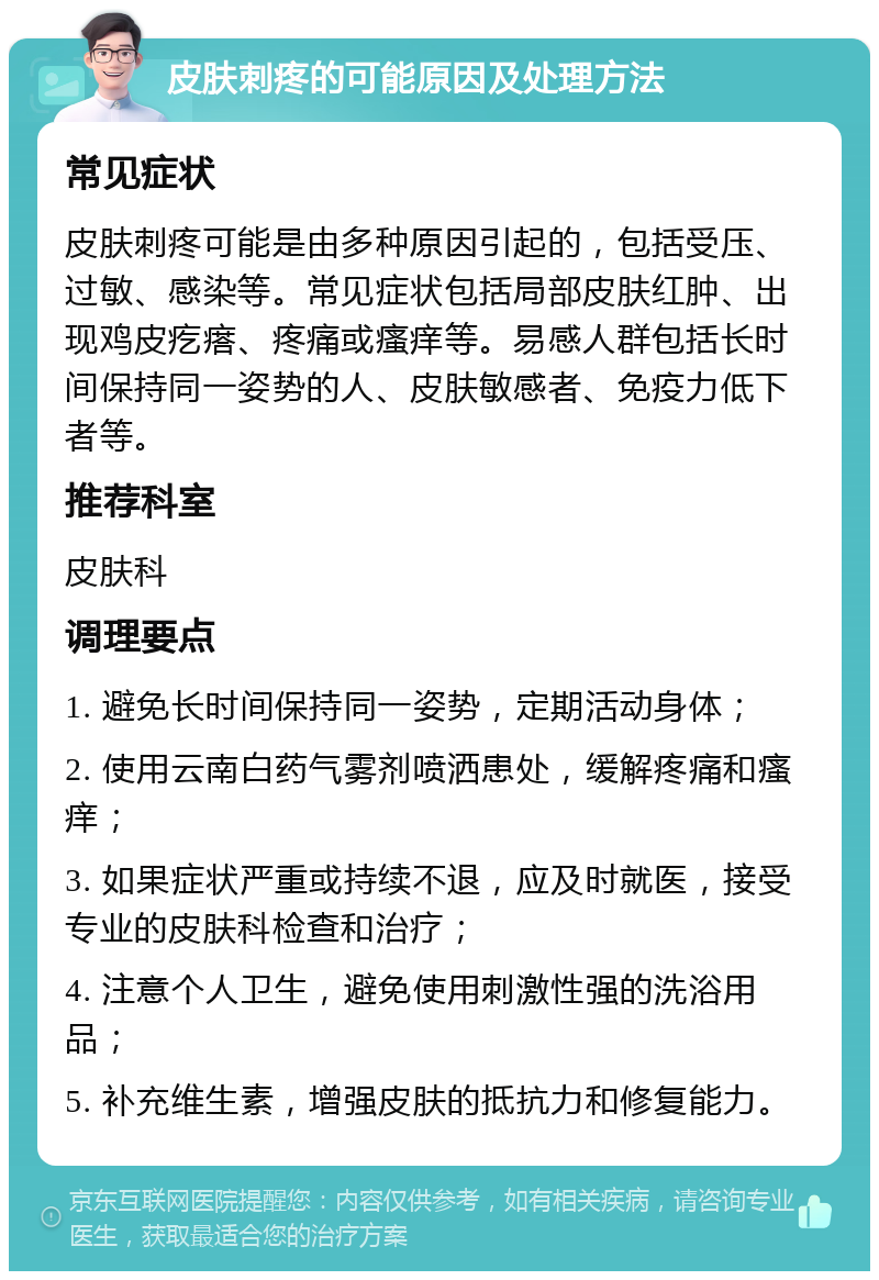 皮肤刺疼的可能原因及处理方法 常见症状 皮肤刺疼可能是由多种原因引起的，包括受压、过敏、感染等。常见症状包括局部皮肤红肿、出现鸡皮疙瘩、疼痛或瘙痒等。易感人群包括长时间保持同一姿势的人、皮肤敏感者、免疫力低下者等。 推荐科室 皮肤科 调理要点 1. 避免长时间保持同一姿势，定期活动身体； 2. 使用云南白药气雾剂喷洒患处，缓解疼痛和瘙痒； 3. 如果症状严重或持续不退，应及时就医，接受专业的皮肤科检查和治疗； 4. 注意个人卫生，避免使用刺激性强的洗浴用品； 5. 补充维生素，增强皮肤的抵抗力和修复能力。