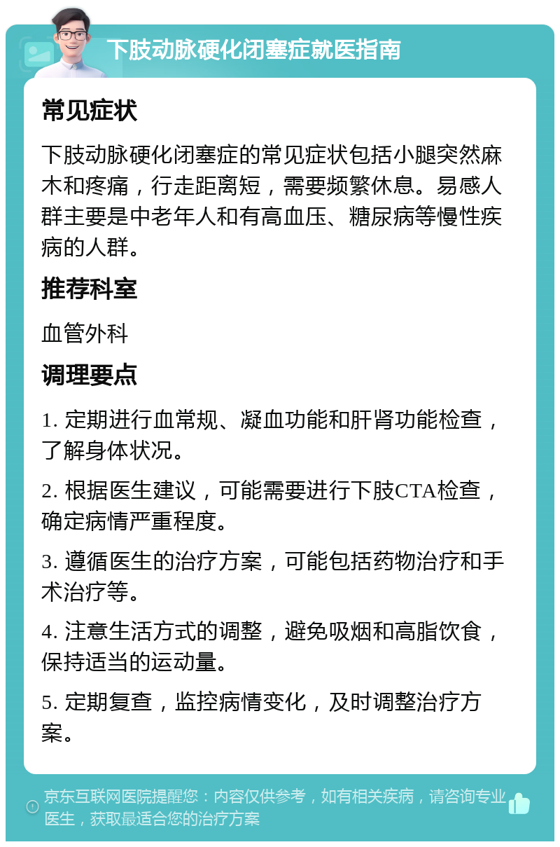 下肢动脉硬化闭塞症就医指南 常见症状 下肢动脉硬化闭塞症的常见症状包括小腿突然麻木和疼痛，行走距离短，需要频繁休息。易感人群主要是中老年人和有高血压、糖尿病等慢性疾病的人群。 推荐科室 血管外科 调理要点 1. 定期进行血常规、凝血功能和肝肾功能检查，了解身体状况。 2. 根据医生建议，可能需要进行下肢CTA检查，确定病情严重程度。 3. 遵循医生的治疗方案，可能包括药物治疗和手术治疗等。 4. 注意生活方式的调整，避免吸烟和高脂饮食，保持适当的运动量。 5. 定期复查，监控病情变化，及时调整治疗方案。