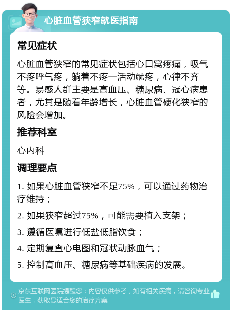 心脏血管狭窄就医指南 常见症状 心脏血管狭窄的常见症状包括心口窝疼痛，吸气不疼呼气疼，躺着不疼一活动就疼，心律不齐等。易感人群主要是高血压、糖尿病、冠心病患者，尤其是随着年龄增长，心脏血管硬化狭窄的风险会增加。 推荐科室 心内科 调理要点 1. 如果心脏血管狭窄不足75%，可以通过药物治疗维持； 2. 如果狭窄超过75%，可能需要植入支架； 3. 遵循医嘱进行低盐低脂饮食； 4. 定期复查心电图和冠状动脉血气； 5. 控制高血压、糖尿病等基础疾病的发展。