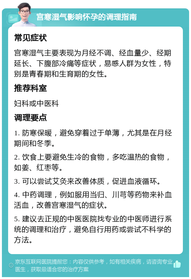 宫寒湿气影响怀孕的调理指南 常见症状 宫寒湿气主要表现为月经不调、经血量少、经期延长、下腹部冷痛等症状，易感人群为女性，特别是青春期和生育期的女性。 推荐科室 妇科或中医科 调理要点 1. 防寒保暖，避免穿着过于单薄，尤其是在月经期间和冬季。 2. 饮食上要避免生冷的食物，多吃温热的食物，如姜、红枣等。 3. 可以尝试艾灸来改善体质，促进血液循环。 4. 中药调理，例如服用当归、川芎等药物来补血活血，改善宫寒湿气的症状。 5. 建议去正规的中医医院找专业的中医师进行系统的调理和治疗，避免自行用药或尝试不科学的方法。