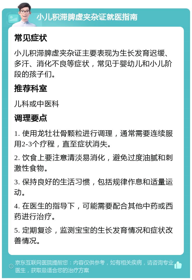 小儿积滞脾虚夹杂证就医指南 常见症状 小儿积滞脾虚夹杂证主要表现为生长发育迟缓、多汗、消化不良等症状，常见于婴幼儿和小儿阶段的孩子们。 推荐科室 儿科或中医科 调理要点 1. 使用龙牡壮骨颗粒进行调理，通常需要连续服用2-3个疗程，直至症状消失。 2. 饮食上要注意清淡易消化，避免过度油腻和刺激性食物。 3. 保持良好的生活习惯，包括规律作息和适量运动。 4. 在医生的指导下，可能需要配合其他中药或西药进行治疗。 5. 定期复诊，监测宝宝的生长发育情况和症状改善情况。