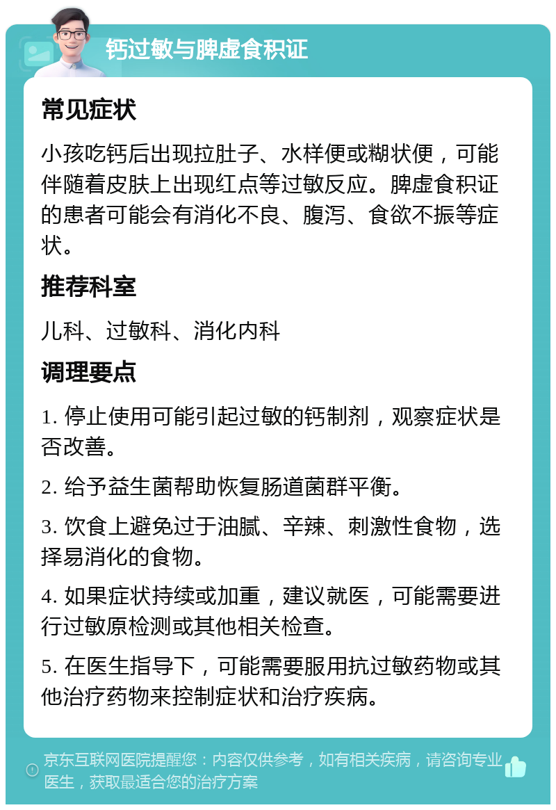 钙过敏与脾虚食积证 常见症状 小孩吃钙后出现拉肚子、水样便或糊状便，可能伴随着皮肤上出现红点等过敏反应。脾虚食积证的患者可能会有消化不良、腹泻、食欲不振等症状。 推荐科室 儿科、过敏科、消化内科 调理要点 1. 停止使用可能引起过敏的钙制剂，观察症状是否改善。 2. 给予益生菌帮助恢复肠道菌群平衡。 3. 饮食上避免过于油腻、辛辣、刺激性食物，选择易消化的食物。 4. 如果症状持续或加重，建议就医，可能需要进行过敏原检测或其他相关检查。 5. 在医生指导下，可能需要服用抗过敏药物或其他治疗药物来控制症状和治疗疾病。