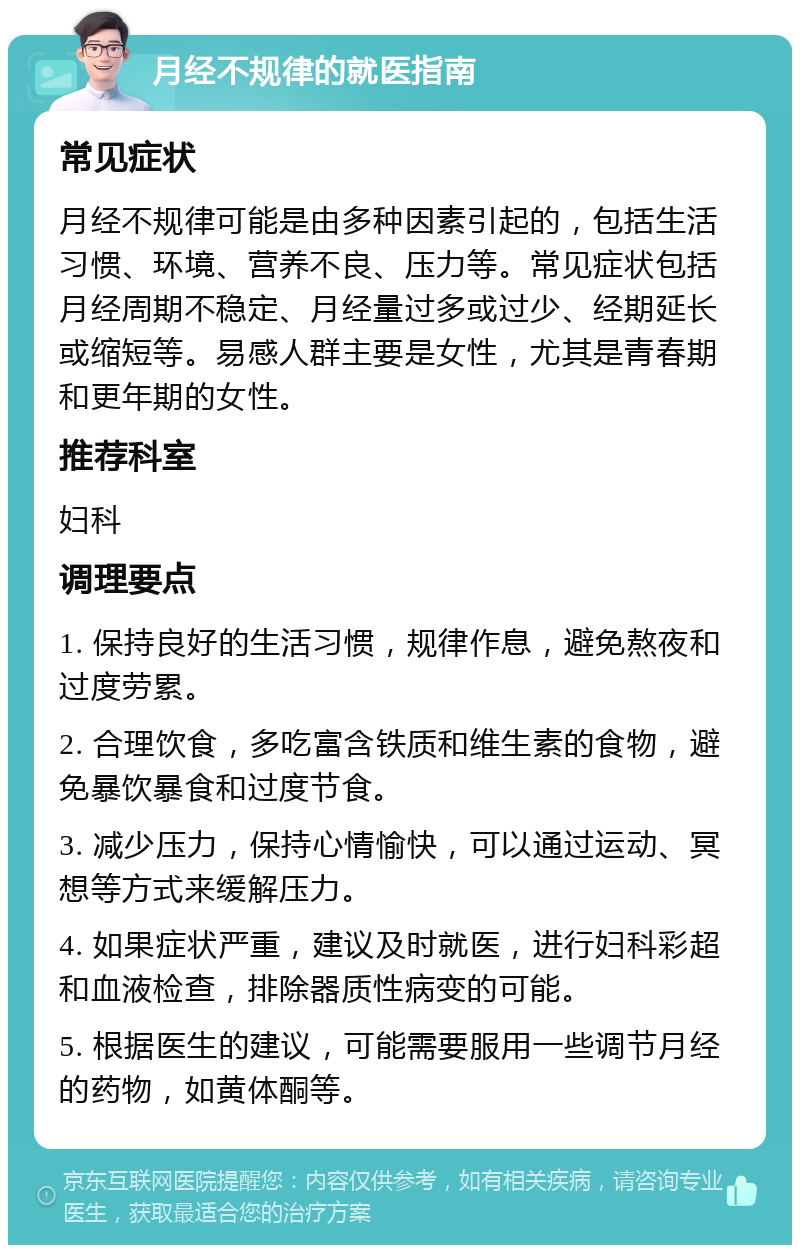 月经不规律的就医指南 常见症状 月经不规律可能是由多种因素引起的，包括生活习惯、环境、营养不良、压力等。常见症状包括月经周期不稳定、月经量过多或过少、经期延长或缩短等。易感人群主要是女性，尤其是青春期和更年期的女性。 推荐科室 妇科 调理要点 1. 保持良好的生活习惯，规律作息，避免熬夜和过度劳累。 2. 合理饮食，多吃富含铁质和维生素的食物，避免暴饮暴食和过度节食。 3. 减少压力，保持心情愉快，可以通过运动、冥想等方式来缓解压力。 4. 如果症状严重，建议及时就医，进行妇科彩超和血液检查，排除器质性病变的可能。 5. 根据医生的建议，可能需要服用一些调节月经的药物，如黄体酮等。