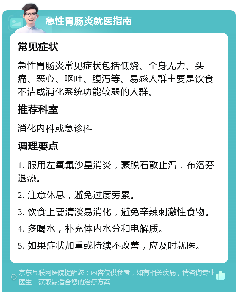 急性胃肠炎就医指南 常见症状 急性胃肠炎常见症状包括低烧、全身无力、头痛、恶心、呕吐、腹泻等。易感人群主要是饮食不洁或消化系统功能较弱的人群。 推荐科室 消化内科或急诊科 调理要点 1. 服用左氧氟沙星消炎，蒙脱石散止泻，布洛芬退热。 2. 注意休息，避免过度劳累。 3. 饮食上要清淡易消化，避免辛辣刺激性食物。 4. 多喝水，补充体内水分和电解质。 5. 如果症状加重或持续不改善，应及时就医。