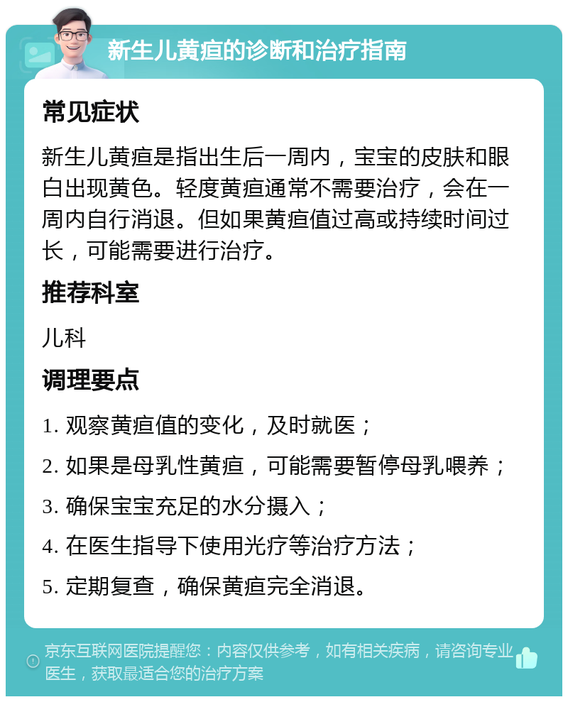 新生儿黄疸的诊断和治疗指南 常见症状 新生儿黄疸是指出生后一周内，宝宝的皮肤和眼白出现黄色。轻度黄疸通常不需要治疗，会在一周内自行消退。但如果黄疸值过高或持续时间过长，可能需要进行治疗。 推荐科室 儿科 调理要点 1. 观察黄疸值的变化，及时就医； 2. 如果是母乳性黄疸，可能需要暂停母乳喂养； 3. 确保宝宝充足的水分摄入； 4. 在医生指导下使用光疗等治疗方法； 5. 定期复查，确保黄疸完全消退。