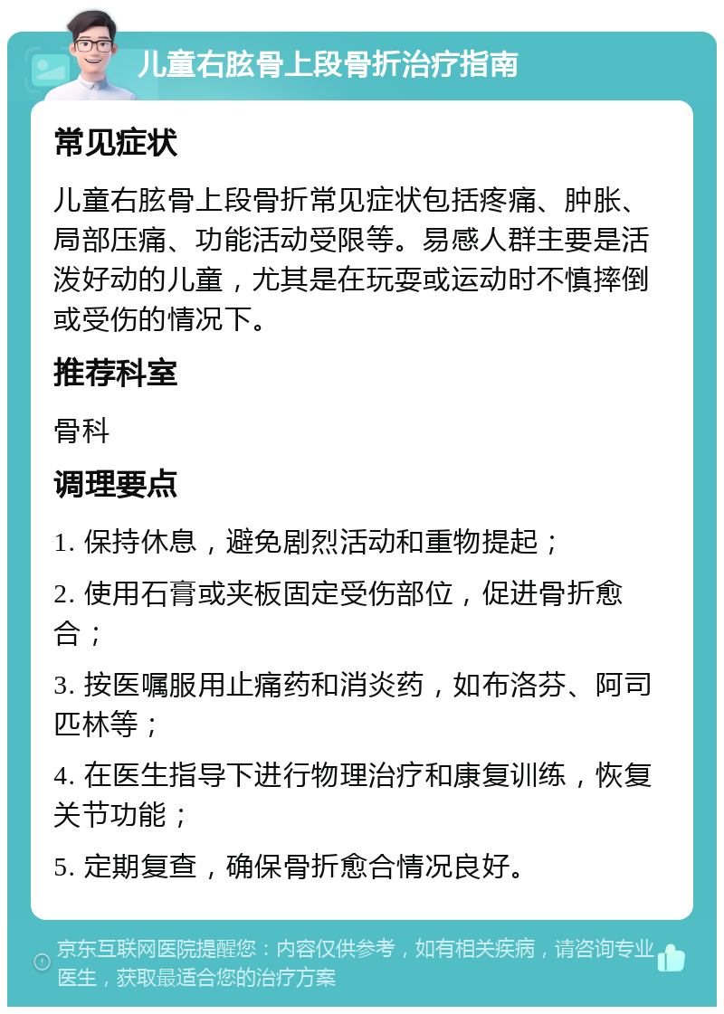 儿童右胘骨上段骨折治疗指南 常见症状 儿童右胘骨上段骨折常见症状包括疼痛、肿胀、局部压痛、功能活动受限等。易感人群主要是活泼好动的儿童，尤其是在玩耍或运动时不慎摔倒或受伤的情况下。 推荐科室 骨科 调理要点 1. 保持休息，避免剧烈活动和重物提起； 2. 使用石膏或夹板固定受伤部位，促进骨折愈合； 3. 按医嘱服用止痛药和消炎药，如布洛芬、阿司匹林等； 4. 在医生指导下进行物理治疗和康复训练，恢复关节功能； 5. 定期复查，确保骨折愈合情况良好。