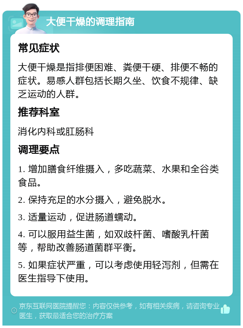 大便干燥的调理指南 常见症状 大便干燥是指排便困难、粪便干硬、排便不畅的症状。易感人群包括长期久坐、饮食不规律、缺乏运动的人群。 推荐科室 消化内科或肛肠科 调理要点 1. 增加膳食纤维摄入，多吃蔬菜、水果和全谷类食品。 2. 保持充足的水分摄入，避免脱水。 3. 适量运动，促进肠道蠕动。 4. 可以服用益生菌，如双歧杆菌、嗜酸乳杆菌等，帮助改善肠道菌群平衡。 5. 如果症状严重，可以考虑使用轻泻剂，但需在医生指导下使用。