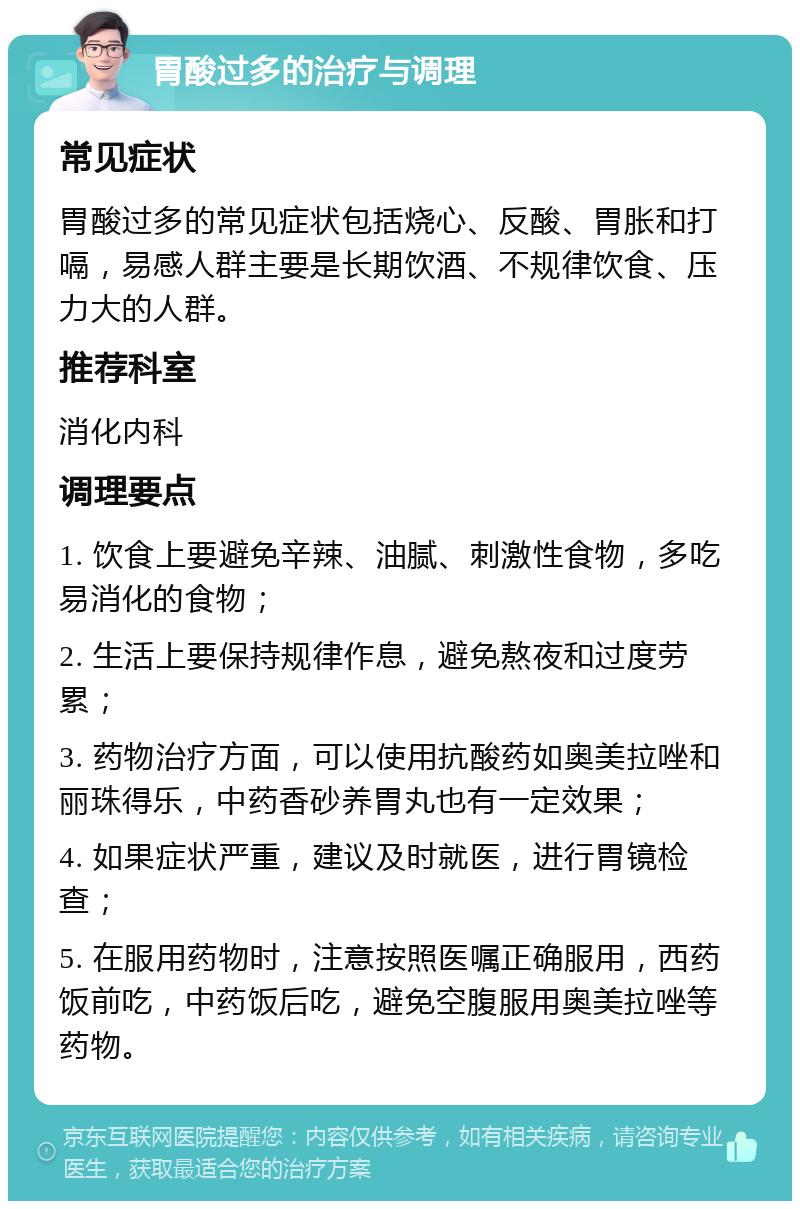 胃酸过多的治疗与调理 常见症状 胃酸过多的常见症状包括烧心、反酸、胃胀和打嗝，易感人群主要是长期饮酒、不规律饮食、压力大的人群。 推荐科室 消化内科 调理要点 1. 饮食上要避免辛辣、油腻、刺激性食物，多吃易消化的食物； 2. 生活上要保持规律作息，避免熬夜和过度劳累； 3. 药物治疗方面，可以使用抗酸药如奥美拉唑和丽珠得乐，中药香砂养胃丸也有一定效果； 4. 如果症状严重，建议及时就医，进行胃镜检查； 5. 在服用药物时，注意按照医嘱正确服用，西药饭前吃，中药饭后吃，避免空腹服用奥美拉唑等药物。