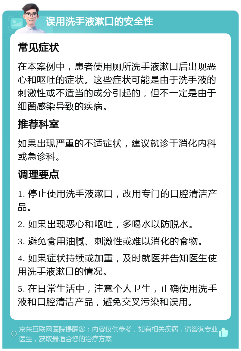 误用洗手液漱口的安全性 常见症状 在本案例中，患者使用厕所洗手液漱口后出现恶心和呕吐的症状。这些症状可能是由于洗手液的刺激性或不适当的成分引起的，但不一定是由于细菌感染导致的疾病。 推荐科室 如果出现严重的不适症状，建议就诊于消化内科或急诊科。 调理要点 1. 停止使用洗手液漱口，改用专门的口腔清洁产品。 2. 如果出现恶心和呕吐，多喝水以防脱水。 3. 避免食用油腻、刺激性或难以消化的食物。 4. 如果症状持续或加重，及时就医并告知医生使用洗手液漱口的情况。 5. 在日常生活中，注意个人卫生，正确使用洗手液和口腔清洁产品，避免交叉污染和误用。