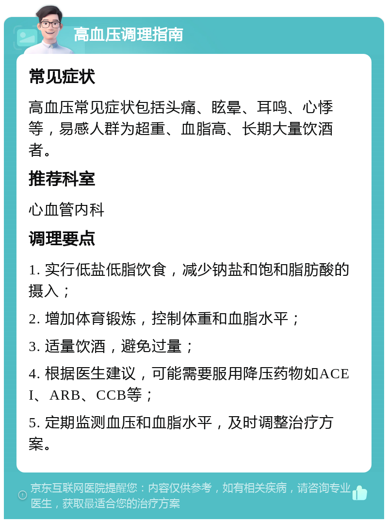 高血压调理指南 常见症状 高血压常见症状包括头痛、眩晕、耳鸣、心悸等，易感人群为超重、血脂高、长期大量饮酒者。 推荐科室 心血管内科 调理要点 1. 实行低盐低脂饮食，减少钠盐和饱和脂肪酸的摄入； 2. 增加体育锻炼，控制体重和血脂水平； 3. 适量饮酒，避免过量； 4. 根据医生建议，可能需要服用降压药物如ACEI、ARB、CCB等； 5. 定期监测血压和血脂水平，及时调整治疗方案。