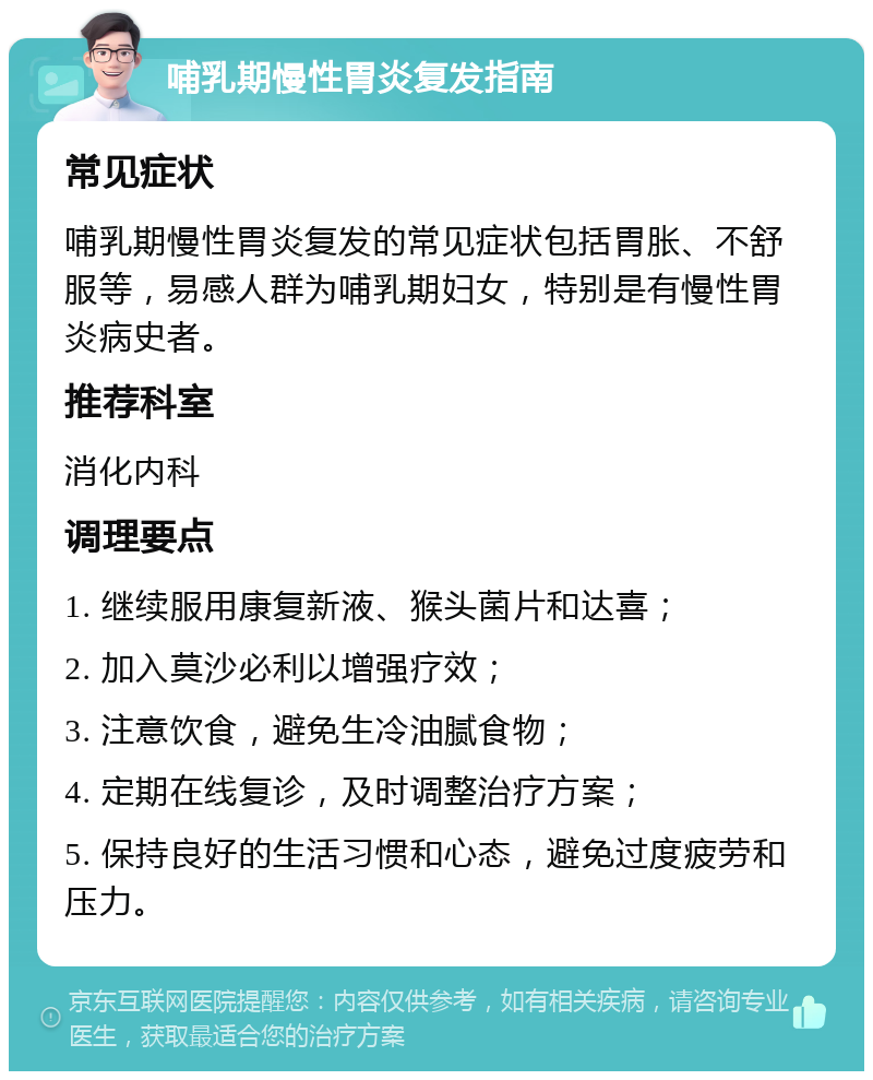 哺乳期慢性胃炎复发指南 常见症状 哺乳期慢性胃炎复发的常见症状包括胃胀、不舒服等，易感人群为哺乳期妇女，特别是有慢性胃炎病史者。 推荐科室 消化内科 调理要点 1. 继续服用康复新液、猴头菌片和达喜； 2. 加入莫沙必利以增强疗效； 3. 注意饮食，避免生冷油腻食物； 4. 定期在线复诊，及时调整治疗方案； 5. 保持良好的生活习惯和心态，避免过度疲劳和压力。