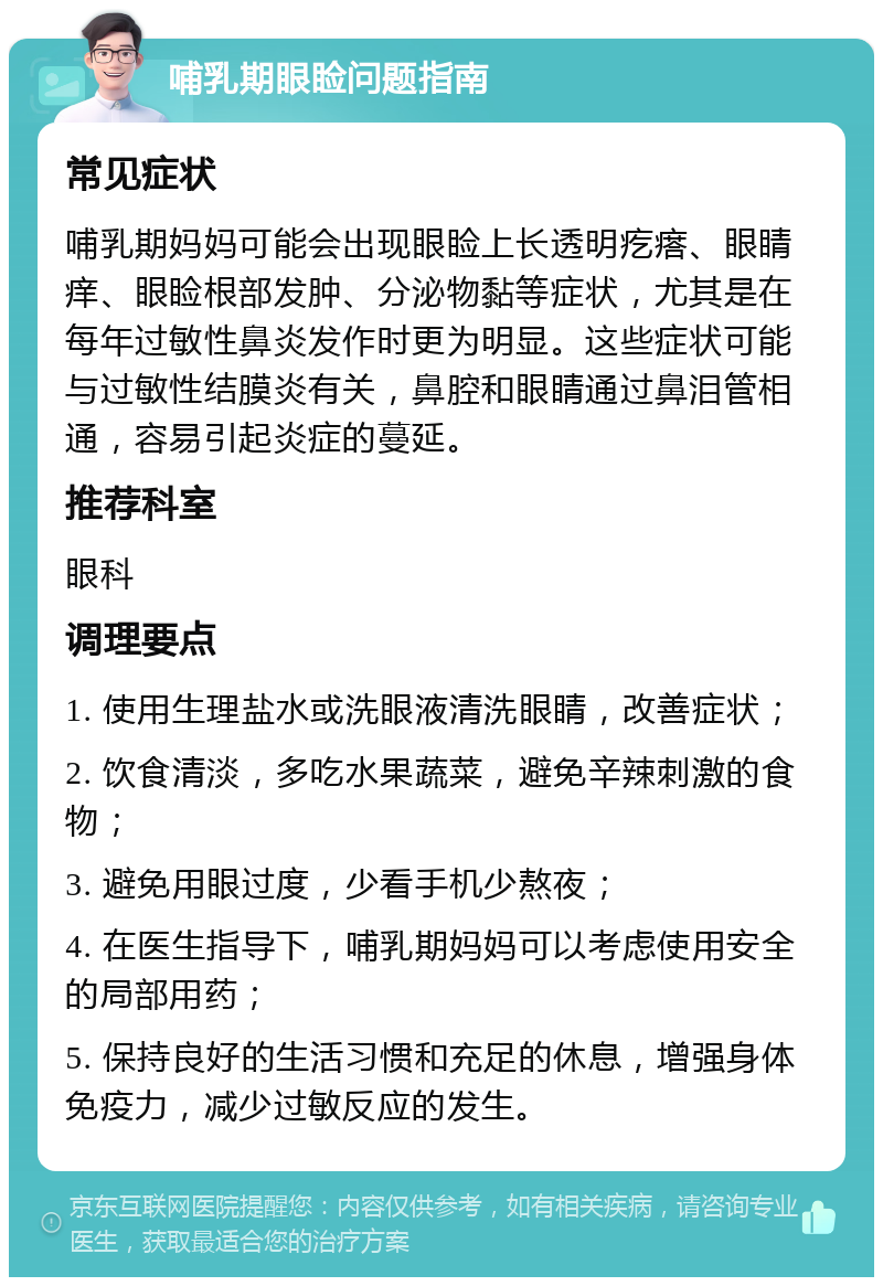 哺乳期眼睑问题指南 常见症状 哺乳期妈妈可能会出现眼睑上长透明疙瘩、眼睛痒、眼睑根部发肿、分泌物黏等症状，尤其是在每年过敏性鼻炎发作时更为明显。这些症状可能与过敏性结膜炎有关，鼻腔和眼睛通过鼻泪管相通，容易引起炎症的蔓延。 推荐科室 眼科 调理要点 1. 使用生理盐水或洗眼液清洗眼睛，改善症状； 2. 饮食清淡，多吃水果蔬菜，避免辛辣刺激的食物； 3. 避免用眼过度，少看手机少熬夜； 4. 在医生指导下，哺乳期妈妈可以考虑使用安全的局部用药； 5. 保持良好的生活习惯和充足的休息，增强身体免疫力，减少过敏反应的发生。