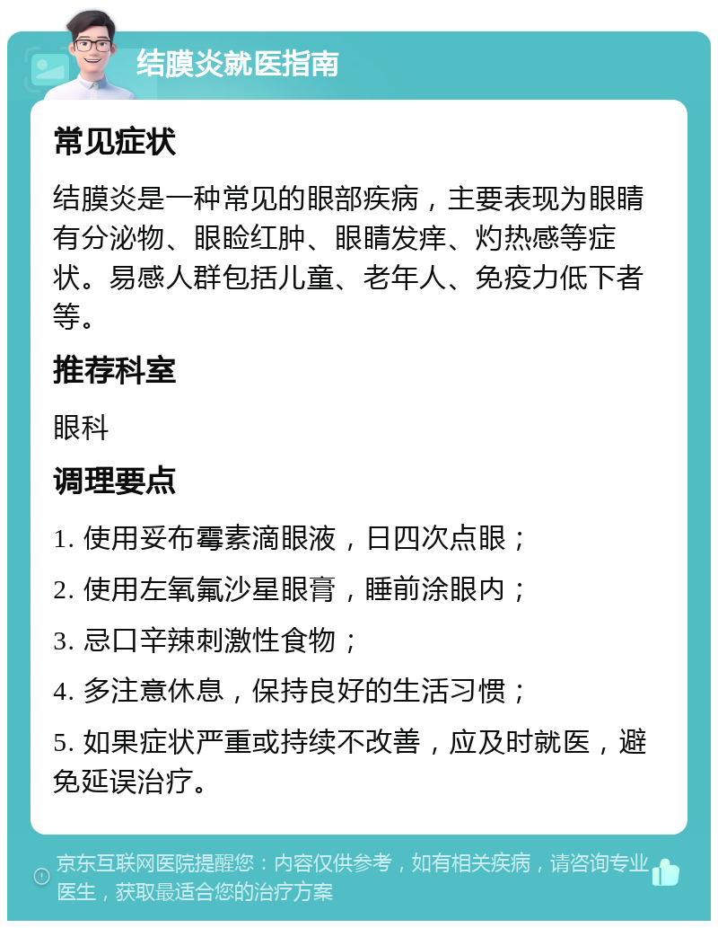 结膜炎就医指南 常见症状 结膜炎是一种常见的眼部疾病，主要表现为眼睛有分泌物、眼睑红肿、眼睛发痒、灼热感等症状。易感人群包括儿童、老年人、免疫力低下者等。 推荐科室 眼科 调理要点 1. 使用妥布霉素滴眼液，日四次点眼； 2. 使用左氧氟沙星眼膏，睡前涂眼内； 3. 忌口辛辣刺激性食物； 4. 多注意休息，保持良好的生活习惯； 5. 如果症状严重或持续不改善，应及时就医，避免延误治疗。