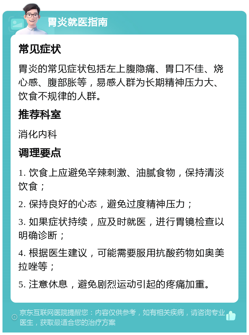 胃炎就医指南 常见症状 胃炎的常见症状包括左上腹隐痛、胃口不佳、烧心感、腹部胀等，易感人群为长期精神压力大、饮食不规律的人群。 推荐科室 消化内科 调理要点 1. 饮食上应避免辛辣刺激、油腻食物，保持清淡饮食； 2. 保持良好的心态，避免过度精神压力； 3. 如果症状持续，应及时就医，进行胃镜检查以明确诊断； 4. 根据医生建议，可能需要服用抗酸药物如奥美拉唑等； 5. 注意休息，避免剧烈运动引起的疼痛加重。