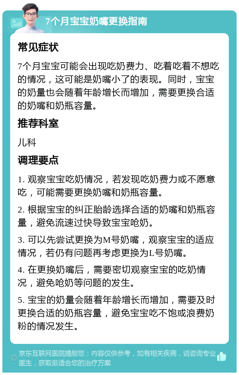 7个月宝宝奶嘴更换指南 常见症状 7个月宝宝可能会出现吃奶费力、吃着吃着不想吃的情况，这可能是奶嘴小了的表现。同时，宝宝的奶量也会随着年龄增长而增加，需要更换合适的奶嘴和奶瓶容量。 推荐科室 儿科 调理要点 1. 观察宝宝吃奶情况，若发现吃奶费力或不愿意吃，可能需要更换奶嘴和奶瓶容量。 2. 根据宝宝的纠正胎龄选择合适的奶嘴和奶瓶容量，避免流速过快导致宝宝呛奶。 3. 可以先尝试更换为M号奶嘴，观察宝宝的适应情况，若仍有问题再考虑更换为L号奶嘴。 4. 在更换奶嘴后，需要密切观察宝宝的吃奶情况，避免呛奶等问题的发生。 5. 宝宝的奶量会随着年龄增长而增加，需要及时更换合适的奶瓶容量，避免宝宝吃不饱或浪费奶粉的情况发生。