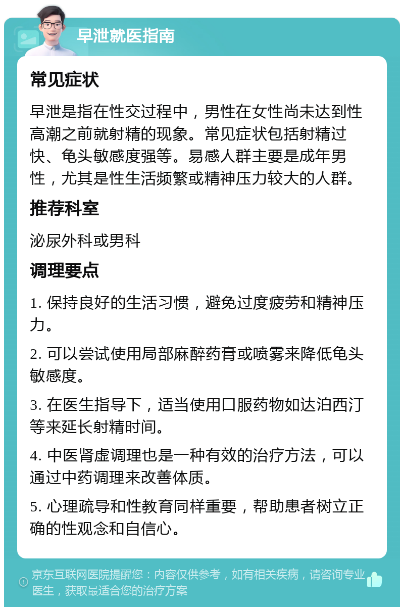 早泄就医指南 常见症状 早泄是指在性交过程中，男性在女性尚未达到性高潮之前就射精的现象。常见症状包括射精过快、龟头敏感度强等。易感人群主要是成年男性，尤其是性生活频繁或精神压力较大的人群。 推荐科室 泌尿外科或男科 调理要点 1. 保持良好的生活习惯，避免过度疲劳和精神压力。 2. 可以尝试使用局部麻醉药膏或喷雾来降低龟头敏感度。 3. 在医生指导下，适当使用口服药物如达泊西汀等来延长射精时间。 4. 中医肾虚调理也是一种有效的治疗方法，可以通过中药调理来改善体质。 5. 心理疏导和性教育同样重要，帮助患者树立正确的性观念和自信心。