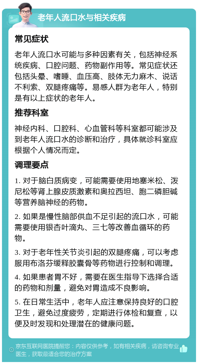 老年人流口水与相关疾病 常见症状 老年人流口水可能与多种因素有关，包括神经系统疾病、口腔问题、药物副作用等。常见症状还包括头晕、嗜睡、血压高、肢体无力麻木、说话不利索、双腿疼痛等。易感人群为老年人，特别是有以上症状的老年人。 推荐科室 神经内科、口腔科、心血管科等科室都可能涉及到老年人流口水的诊断和治疗，具体就诊科室应根据个人情况而定。 调理要点 1. 对于脑白质病变，可能需要使用地塞米松、泼尼松等肾上腺皮质激素和奥拉西坦、胞二磷胆碱等营养脑神经的药物。 2. 如果是慢性脑部供血不足引起的流口水，可能需要使用银杏叶滴丸、三七等改善血循环的药物。 3. 对于老年性关节炎引起的双腿疼痛，可以考虑服用布洛芬缓释胶囊骨等药物进行控制和调理。 4. 如果患者胃不好，需要在医生指导下选择合适的药物和剂量，避免对胃造成不良影响。 5. 在日常生活中，老年人应注意保持良好的口腔卫生，避免过度疲劳，定期进行体检和复查，以便及时发现和处理潜在的健康问题。