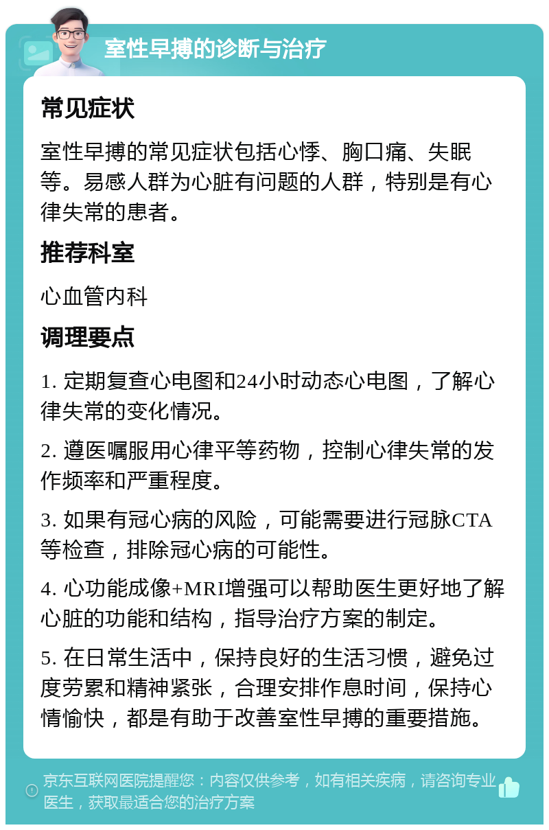 室性早搏的诊断与治疗 常见症状 室性早搏的常见症状包括心悸、胸口痛、失眠等。易感人群为心脏有问题的人群，特别是有心律失常的患者。 推荐科室 心血管内科 调理要点 1. 定期复查心电图和24小时动态心电图，了解心律失常的变化情况。 2. 遵医嘱服用心律平等药物，控制心律失常的发作频率和严重程度。 3. 如果有冠心病的风险，可能需要进行冠脉CTA等检查，排除冠心病的可能性。 4. 心功能成像+MRI增强可以帮助医生更好地了解心脏的功能和结构，指导治疗方案的制定。 5. 在日常生活中，保持良好的生活习惯，避免过度劳累和精神紧张，合理安排作息时间，保持心情愉快，都是有助于改善室性早搏的重要措施。