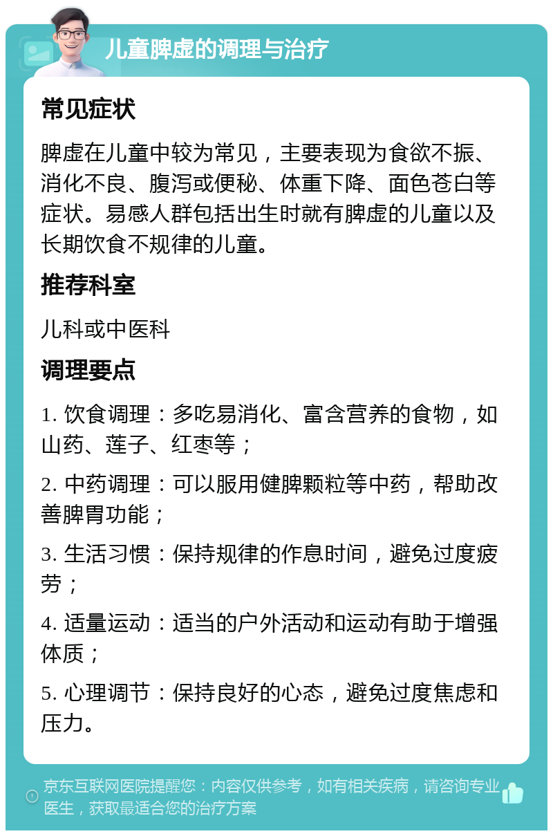 儿童脾虚的调理与治疗 常见症状 脾虚在儿童中较为常见，主要表现为食欲不振、消化不良、腹泻或便秘、体重下降、面色苍白等症状。易感人群包括出生时就有脾虚的儿童以及长期饮食不规律的儿童。 推荐科室 儿科或中医科 调理要点 1. 饮食调理：多吃易消化、富含营养的食物，如山药、莲子、红枣等； 2. 中药调理：可以服用健脾颗粒等中药，帮助改善脾胃功能； 3. 生活习惯：保持规律的作息时间，避免过度疲劳； 4. 适量运动：适当的户外活动和运动有助于增强体质； 5. 心理调节：保持良好的心态，避免过度焦虑和压力。