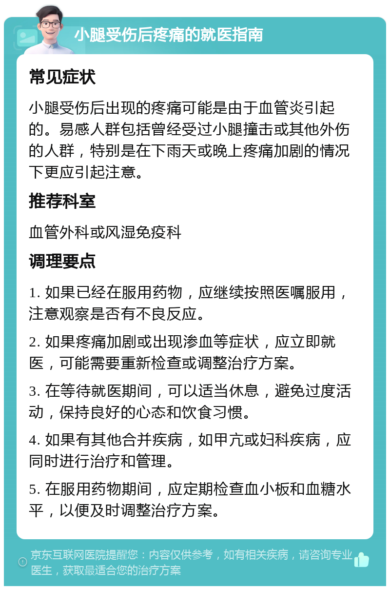 小腿受伤后疼痛的就医指南 常见症状 小腿受伤后出现的疼痛可能是由于血管炎引起的。易感人群包括曾经受过小腿撞击或其他外伤的人群，特别是在下雨天或晚上疼痛加剧的情况下更应引起注意。 推荐科室 血管外科或风湿免疫科 调理要点 1. 如果已经在服用药物，应继续按照医嘱服用，注意观察是否有不良反应。 2. 如果疼痛加剧或出现渗血等症状，应立即就医，可能需要重新检查或调整治疗方案。 3. 在等待就医期间，可以适当休息，避免过度活动，保持良好的心态和饮食习惯。 4. 如果有其他合并疾病，如甲亢或妇科疾病，应同时进行治疗和管理。 5. 在服用药物期间，应定期检查血小板和血糖水平，以便及时调整治疗方案。