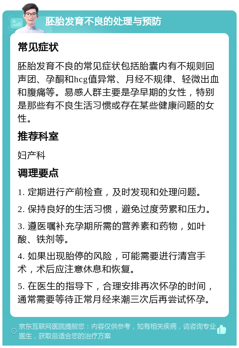 胚胎发育不良的处理与预防 常见症状 胚胎发育不良的常见症状包括胎囊内有不规则回声团、孕酮和hcg值异常、月经不规律、轻微出血和腹痛等。易感人群主要是孕早期的女性，特别是那些有不良生活习惯或存在某些健康问题的女性。 推荐科室 妇产科 调理要点 1. 定期进行产前检查，及时发现和处理问题。 2. 保持良好的生活习惯，避免过度劳累和压力。 3. 遵医嘱补充孕期所需的营养素和药物，如叶酸、铁剂等。 4. 如果出现胎停的风险，可能需要进行清宫手术，术后应注意休息和恢复。 5. 在医生的指导下，合理安排再次怀孕的时间，通常需要等待正常月经来潮三次后再尝试怀孕。