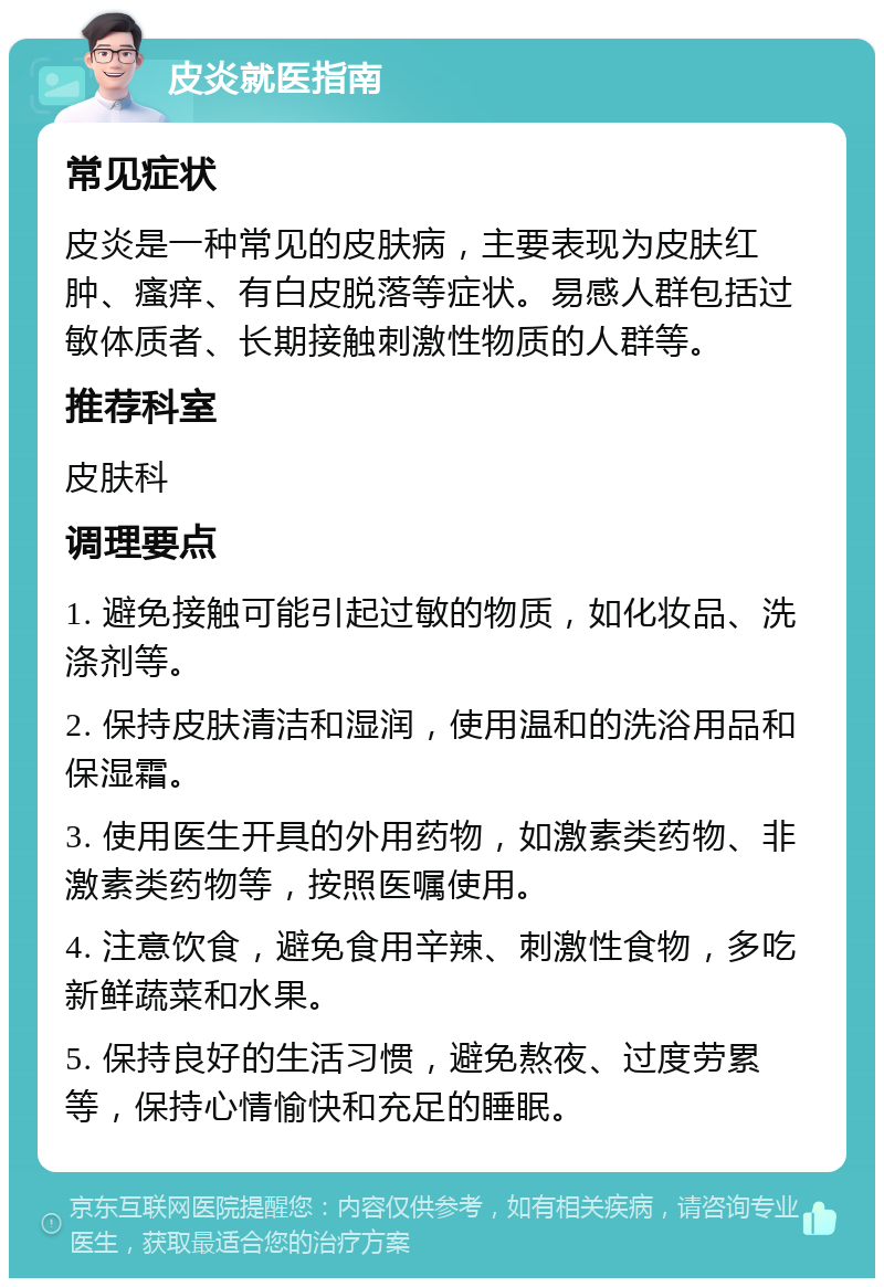 皮炎就医指南 常见症状 皮炎是一种常见的皮肤病，主要表现为皮肤红肿、瘙痒、有白皮脱落等症状。易感人群包括过敏体质者、长期接触刺激性物质的人群等。 推荐科室 皮肤科 调理要点 1. 避免接触可能引起过敏的物质，如化妆品、洗涤剂等。 2. 保持皮肤清洁和湿润，使用温和的洗浴用品和保湿霜。 3. 使用医生开具的外用药物，如激素类药物、非激素类药物等，按照医嘱使用。 4. 注意饮食，避免食用辛辣、刺激性食物，多吃新鲜蔬菜和水果。 5. 保持良好的生活习惯，避免熬夜、过度劳累等，保持心情愉快和充足的睡眠。