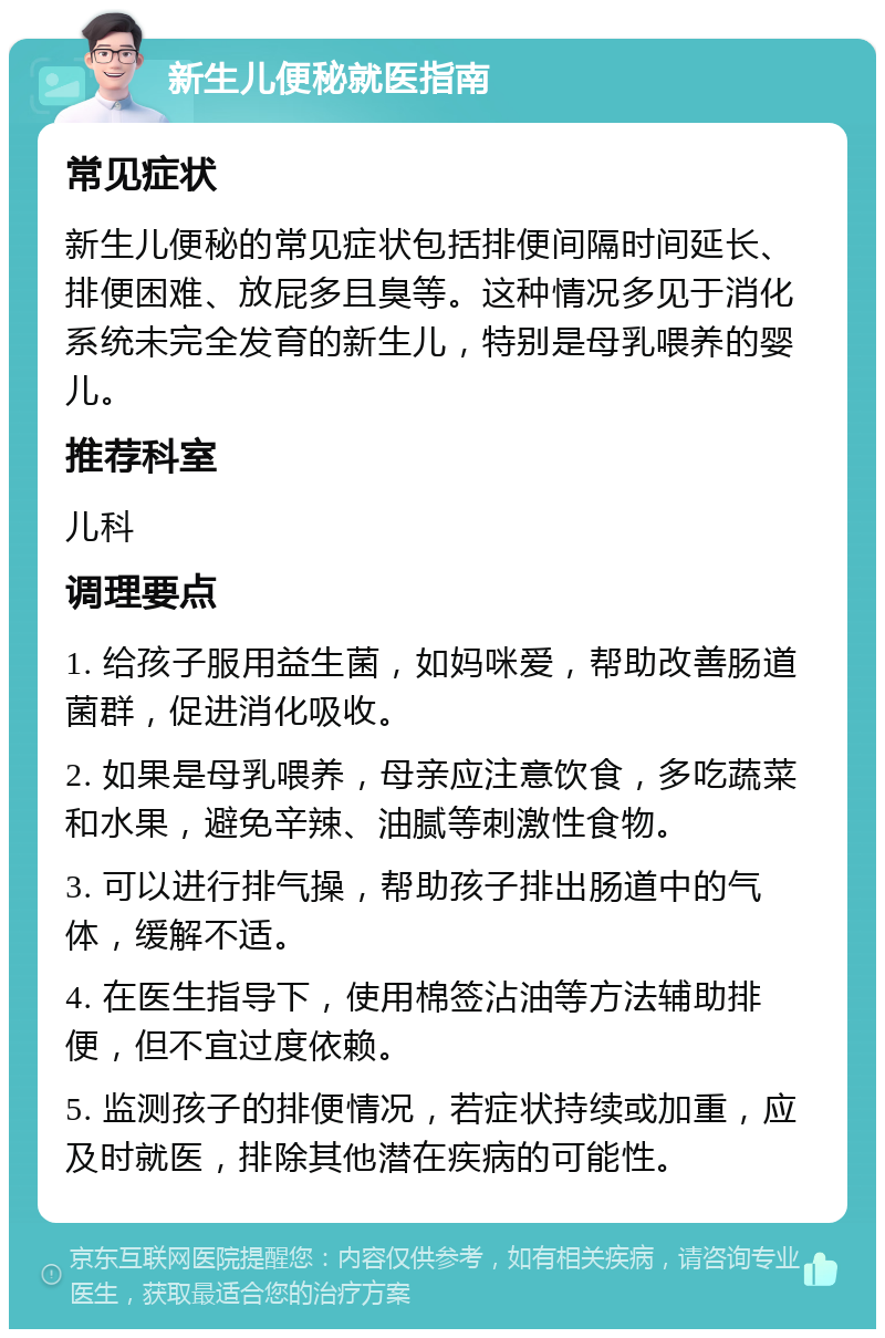 新生儿便秘就医指南 常见症状 新生儿便秘的常见症状包括排便间隔时间延长、排便困难、放屁多且臭等。这种情况多见于消化系统未完全发育的新生儿，特别是母乳喂养的婴儿。 推荐科室 儿科 调理要点 1. 给孩子服用益生菌，如妈咪爱，帮助改善肠道菌群，促进消化吸收。 2. 如果是母乳喂养，母亲应注意饮食，多吃蔬菜和水果，避免辛辣、油腻等刺激性食物。 3. 可以进行排气操，帮助孩子排出肠道中的气体，缓解不适。 4. 在医生指导下，使用棉签沾油等方法辅助排便，但不宜过度依赖。 5. 监测孩子的排便情况，若症状持续或加重，应及时就医，排除其他潜在疾病的可能性。