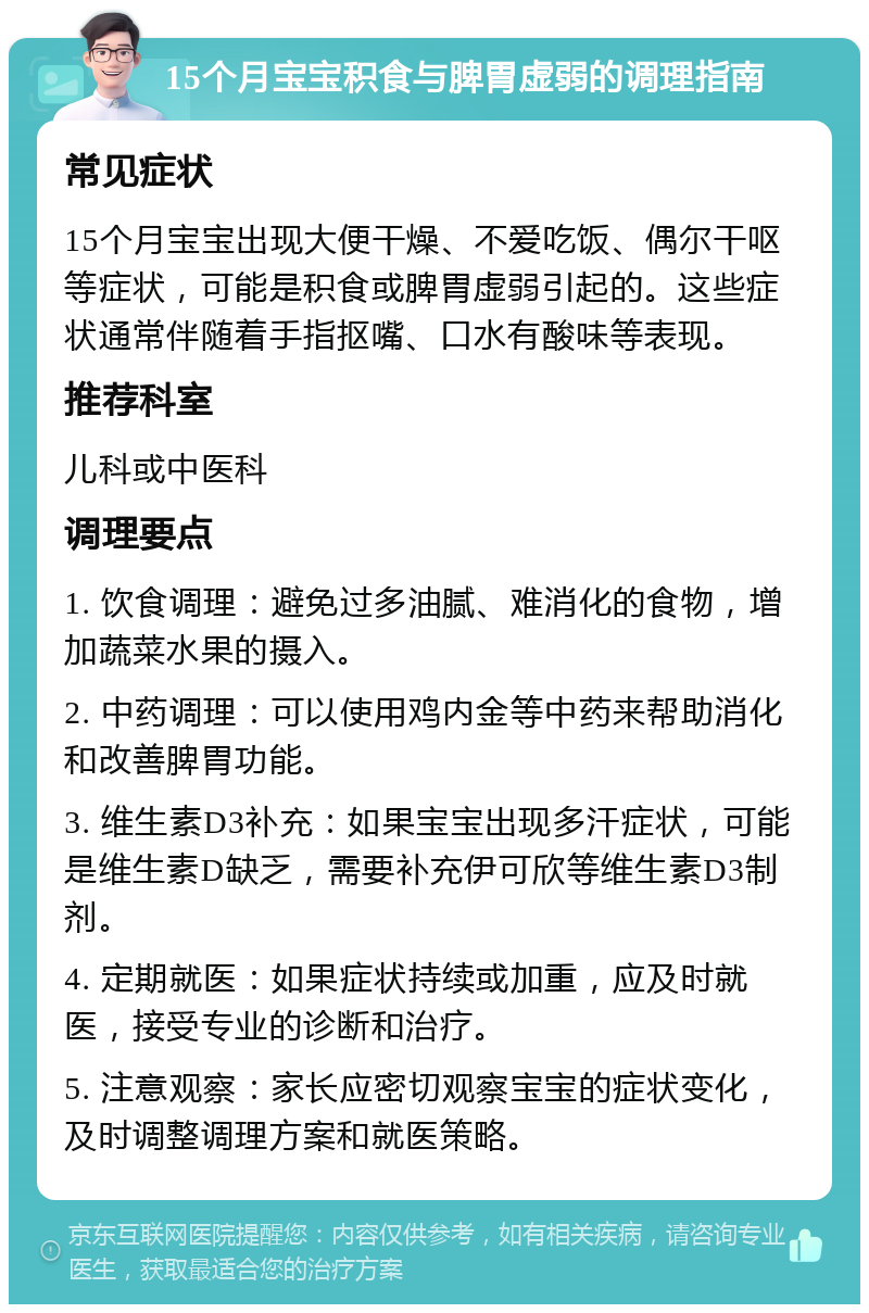 15个月宝宝积食与脾胃虚弱的调理指南 常见症状 15个月宝宝出现大便干燥、不爱吃饭、偶尔干呕等症状，可能是积食或脾胃虚弱引起的。这些症状通常伴随着手指抠嘴、口水有酸味等表现。 推荐科室 儿科或中医科 调理要点 1. 饮食调理：避免过多油腻、难消化的食物，增加蔬菜水果的摄入。 2. 中药调理：可以使用鸡内金等中药来帮助消化和改善脾胃功能。 3. 维生素D3补充：如果宝宝出现多汗症状，可能是维生素D缺乏，需要补充伊可欣等维生素D3制剂。 4. 定期就医：如果症状持续或加重，应及时就医，接受专业的诊断和治疗。 5. 注意观察：家长应密切观察宝宝的症状变化，及时调整调理方案和就医策略。