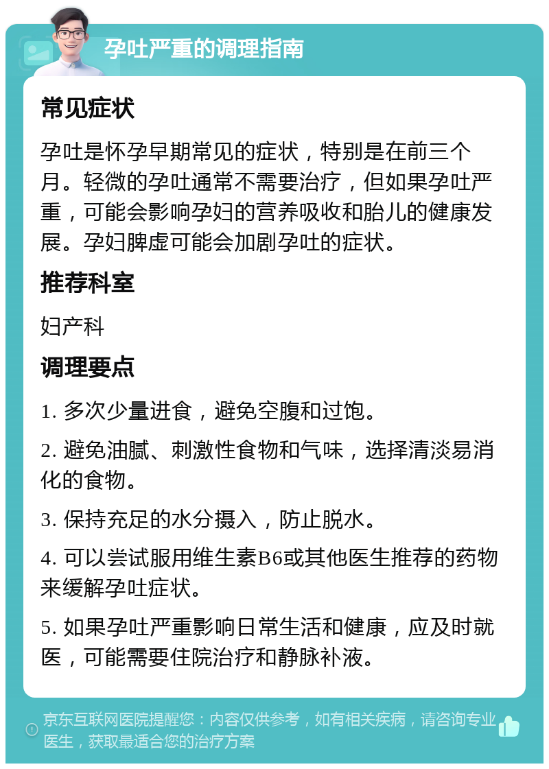 孕吐严重的调理指南 常见症状 孕吐是怀孕早期常见的症状，特别是在前三个月。轻微的孕吐通常不需要治疗，但如果孕吐严重，可能会影响孕妇的营养吸收和胎儿的健康发展。孕妇脾虚可能会加剧孕吐的症状。 推荐科室 妇产科 调理要点 1. 多次少量进食，避免空腹和过饱。 2. 避免油腻、刺激性食物和气味，选择清淡易消化的食物。 3. 保持充足的水分摄入，防止脱水。 4. 可以尝试服用维生素B6或其他医生推荐的药物来缓解孕吐症状。 5. 如果孕吐严重影响日常生活和健康，应及时就医，可能需要住院治疗和静脉补液。