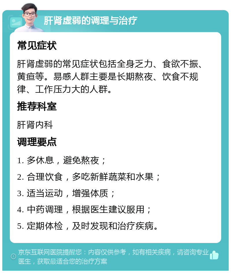 肝肾虚弱的调理与治疗 常见症状 肝肾虚弱的常见症状包括全身乏力、食欲不振、黄疸等。易感人群主要是长期熬夜、饮食不规律、工作压力大的人群。 推荐科室 肝肾内科 调理要点 1. 多休息，避免熬夜； 2. 合理饮食，多吃新鲜蔬菜和水果； 3. 适当运动，增强体质； 4. 中药调理，根据医生建议服用； 5. 定期体检，及时发现和治疗疾病。