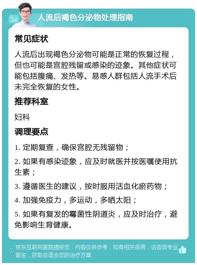 人流后褐色分泌物处理指南 常见症状 人流后出现褐色分泌物可能是正常的恢复过程，但也可能是宫腔残留或感染的迹象。其他症状可能包括腹痛、发热等。易感人群包括人流手术后未完全恢复的女性。 推荐科室 妇科 调理要点 1. 定期复查，确保宫腔无残留物； 2. 如果有感染迹象，应及时就医并按医嘱使用抗生素； 3. 遵循医生的建议，按时服用活血化瘀药物； 4. 加强免疫力，多运动，多晒太阳； 5. 如果有复发的霉菌性阴道炎，应及时治疗，避免影响生育健康。