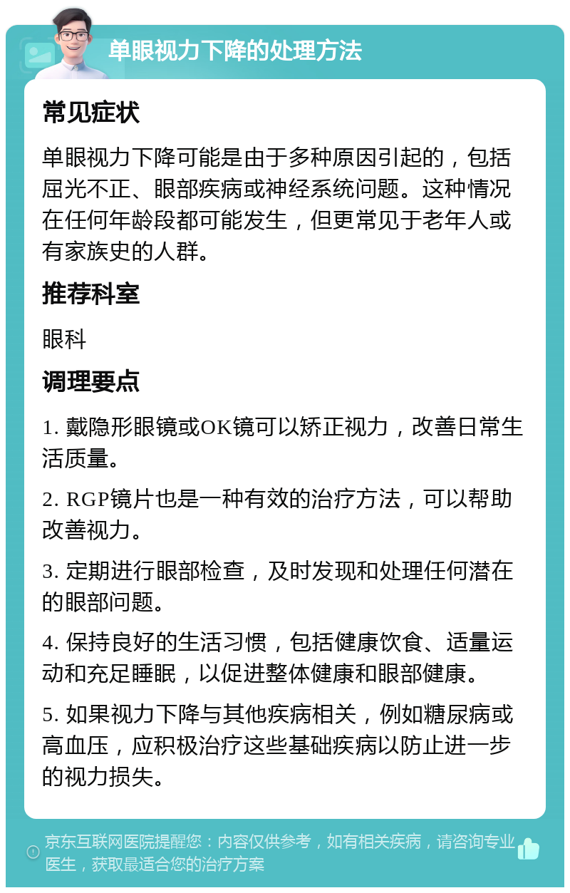 单眼视力下降的处理方法 常见症状 单眼视力下降可能是由于多种原因引起的，包括屈光不正、眼部疾病或神经系统问题。这种情况在任何年龄段都可能发生，但更常见于老年人或有家族史的人群。 推荐科室 眼科 调理要点 1. 戴隐形眼镜或OK镜可以矫正视力，改善日常生活质量。 2. RGP镜片也是一种有效的治疗方法，可以帮助改善视力。 3. 定期进行眼部检查，及时发现和处理任何潜在的眼部问题。 4. 保持良好的生活习惯，包括健康饮食、适量运动和充足睡眠，以促进整体健康和眼部健康。 5. 如果视力下降与其他疾病相关，例如糖尿病或高血压，应积极治疗这些基础疾病以防止进一步的视力损失。