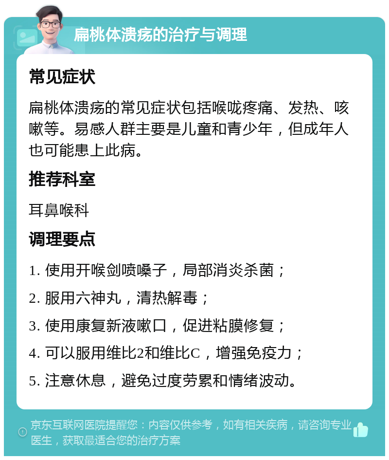 扁桃体溃疡的治疗与调理 常见症状 扁桃体溃疡的常见症状包括喉咙疼痛、发热、咳嗽等。易感人群主要是儿童和青少年，但成年人也可能患上此病。 推荐科室 耳鼻喉科 调理要点 1. 使用开喉剑喷嗓子，局部消炎杀菌； 2. 服用六神丸，清热解毒； 3. 使用康复新液嗽口，促进粘膜修复； 4. 可以服用维比2和维比C，增强免疫力； 5. 注意休息，避免过度劳累和情绪波动。