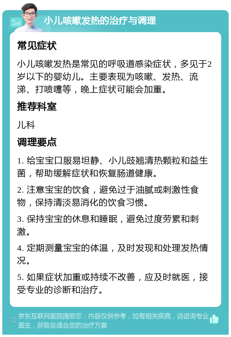 小儿咳嗽发热的治疗与调理 常见症状 小儿咳嗽发热是常见的呼吸道感染症状，多见于2岁以下的婴幼儿。主要表现为咳嗽、发热、流涕、打喷嚏等，晚上症状可能会加重。 推荐科室 儿科 调理要点 1. 给宝宝口服易坦静、小儿豉翘清热颗粒和益生菌，帮助缓解症状和恢复肠道健康。 2. 注意宝宝的饮食，避免过于油腻或刺激性食物，保持清淡易消化的饮食习惯。 3. 保持宝宝的休息和睡眠，避免过度劳累和刺激。 4. 定期测量宝宝的体温，及时发现和处理发热情况。 5. 如果症状加重或持续不改善，应及时就医，接受专业的诊断和治疗。