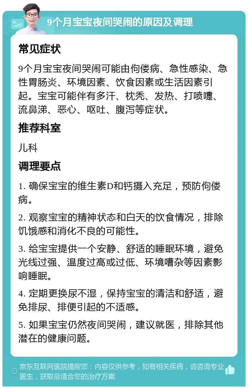 9个月宝宝夜间哭闹的原因及调理 常见症状 9个月宝宝夜间哭闹可能由佝偻病、急性感染、急性胃肠炎、环境因素、饮食因素或生活因素引起。宝宝可能伴有多汗、枕秃、发热、打喷嚏、流鼻涕、恶心、呕吐、腹泻等症状。 推荐科室 儿科 调理要点 1. 确保宝宝的维生素D和钙摄入充足，预防佝偻病。 2. 观察宝宝的精神状态和白天的饮食情况，排除饥饿感和消化不良的可能性。 3. 给宝宝提供一个安静、舒适的睡眠环境，避免光线过强、温度过高或过低、环境嘈杂等因素影响睡眠。 4. 定期更换尿不湿，保持宝宝的清洁和舒适，避免排尿、排便引起的不适感。 5. 如果宝宝仍然夜间哭闹，建议就医，排除其他潜在的健康问题。