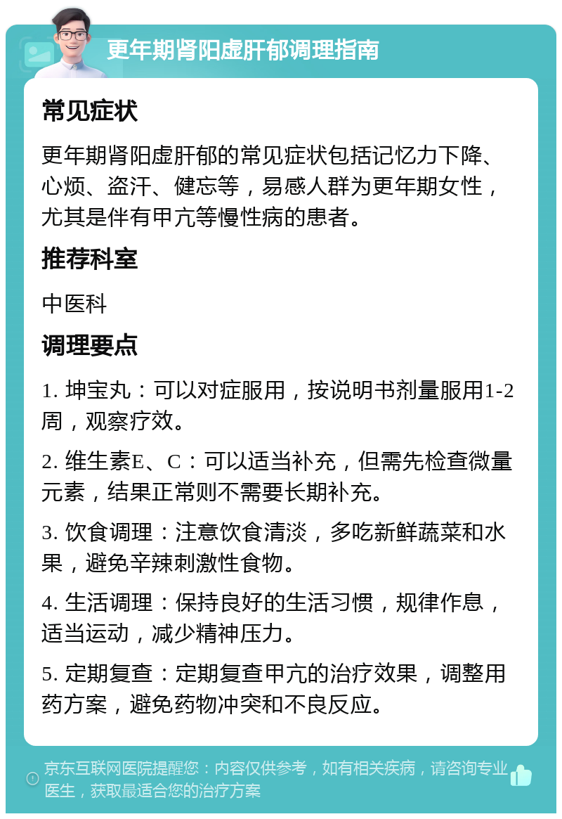 更年期肾阳虚肝郁调理指南 常见症状 更年期肾阳虚肝郁的常见症状包括记忆力下降、心烦、盗汗、健忘等，易感人群为更年期女性，尤其是伴有甲亢等慢性病的患者。 推荐科室 中医科 调理要点 1. 坤宝丸：可以对症服用，按说明书剂量服用1-2周，观察疗效。 2. 维生素E、C：可以适当补充，但需先检查微量元素，结果正常则不需要长期补充。 3. 饮食调理：注意饮食清淡，多吃新鲜蔬菜和水果，避免辛辣刺激性食物。 4. 生活调理：保持良好的生活习惯，规律作息，适当运动，减少精神压力。 5. 定期复查：定期复查甲亢的治疗效果，调整用药方案，避免药物冲突和不良反应。