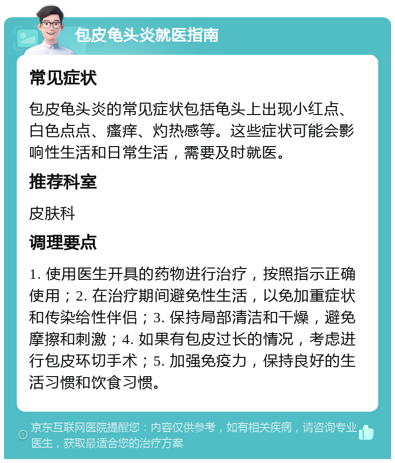 包皮龟头炎就医指南 常见症状 包皮龟头炎的常见症状包括龟头上出现小红点、白色点点、瘙痒、灼热感等。这些症状可能会影响性生活和日常生活，需要及时就医。 推荐科室 皮肤科 调理要点 1. 使用医生开具的药物进行治疗，按照指示正确使用；2. 在治疗期间避免性生活，以免加重症状和传染给性伴侣；3. 保持局部清洁和干燥，避免摩擦和刺激；4. 如果有包皮过长的情况，考虑进行包皮环切手术；5. 加强免疫力，保持良好的生活习惯和饮食习惯。