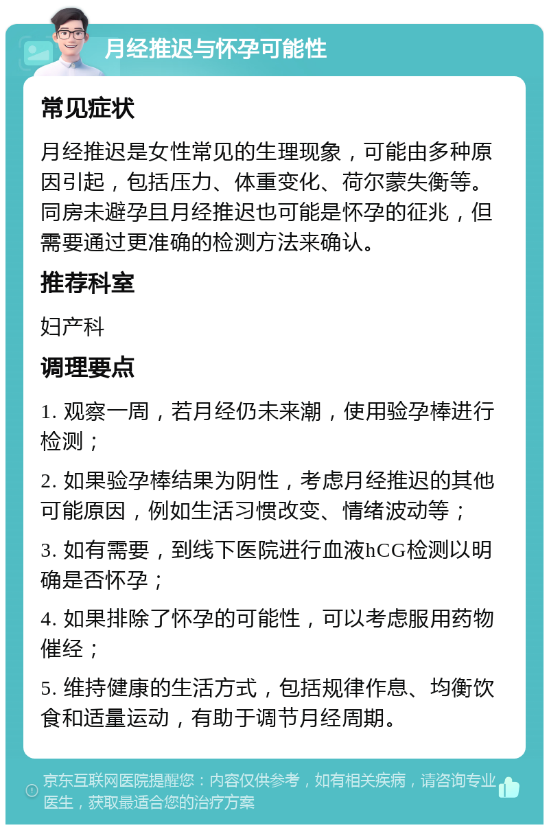 月经推迟与怀孕可能性 常见症状 月经推迟是女性常见的生理现象，可能由多种原因引起，包括压力、体重变化、荷尔蒙失衡等。同房未避孕且月经推迟也可能是怀孕的征兆，但需要通过更准确的检测方法来确认。 推荐科室 妇产科 调理要点 1. 观察一周，若月经仍未来潮，使用验孕棒进行检测； 2. 如果验孕棒结果为阴性，考虑月经推迟的其他可能原因，例如生活习惯改变、情绪波动等； 3. 如有需要，到线下医院进行血液hCG检测以明确是否怀孕； 4. 如果排除了怀孕的可能性，可以考虑服用药物催经； 5. 维持健康的生活方式，包括规律作息、均衡饮食和适量运动，有助于调节月经周期。