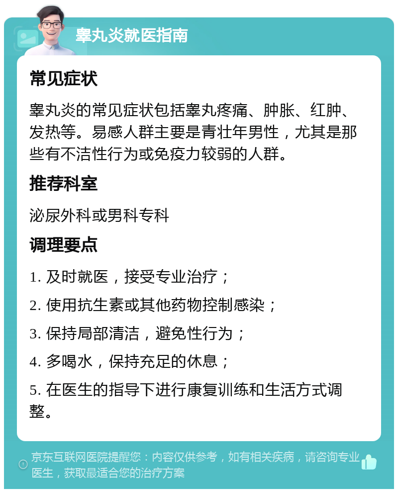 睾丸炎就医指南 常见症状 睾丸炎的常见症状包括睾丸疼痛、肿胀、红肿、发热等。易感人群主要是青壮年男性，尤其是那些有不洁性行为或免疫力较弱的人群。 推荐科室 泌尿外科或男科专科 调理要点 1. 及时就医，接受专业治疗； 2. 使用抗生素或其他药物控制感染； 3. 保持局部清洁，避免性行为； 4. 多喝水，保持充足的休息； 5. 在医生的指导下进行康复训练和生活方式调整。