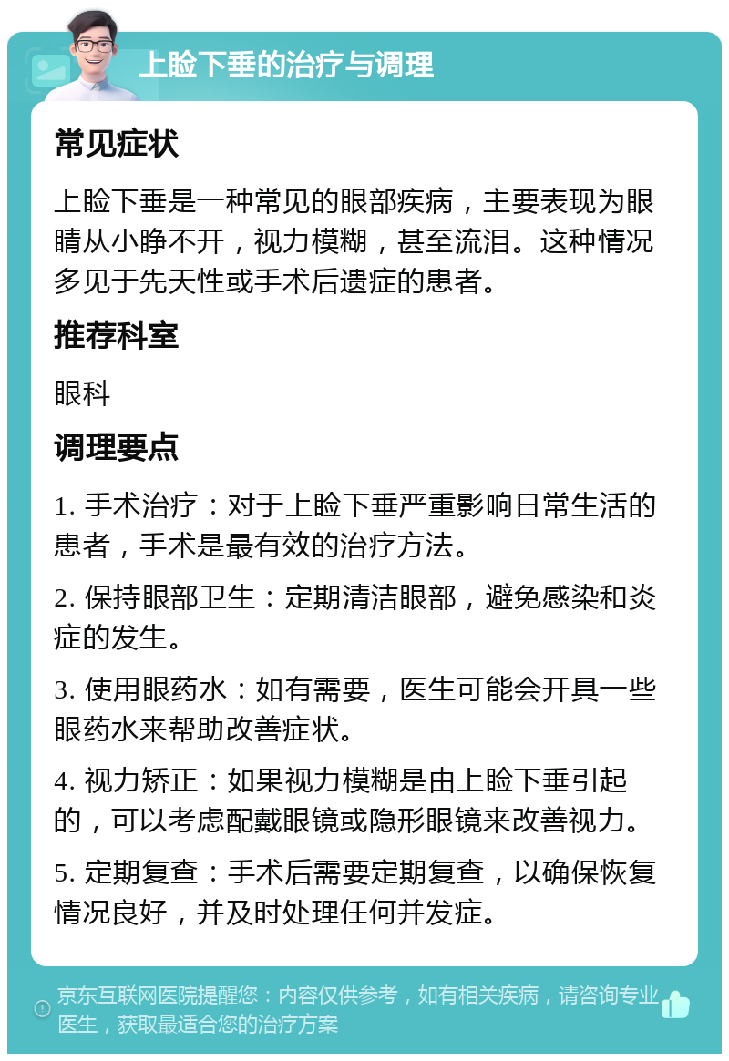 上睑下垂的治疗与调理 常见症状 上睑下垂是一种常见的眼部疾病，主要表现为眼睛从小睁不开，视力模糊，甚至流泪。这种情况多见于先天性或手术后遗症的患者。 推荐科室 眼科 调理要点 1. 手术治疗：对于上睑下垂严重影响日常生活的患者，手术是最有效的治疗方法。 2. 保持眼部卫生：定期清洁眼部，避免感染和炎症的发生。 3. 使用眼药水：如有需要，医生可能会开具一些眼药水来帮助改善症状。 4. 视力矫正：如果视力模糊是由上睑下垂引起的，可以考虑配戴眼镜或隐形眼镜来改善视力。 5. 定期复查：手术后需要定期复查，以确保恢复情况良好，并及时处理任何并发症。