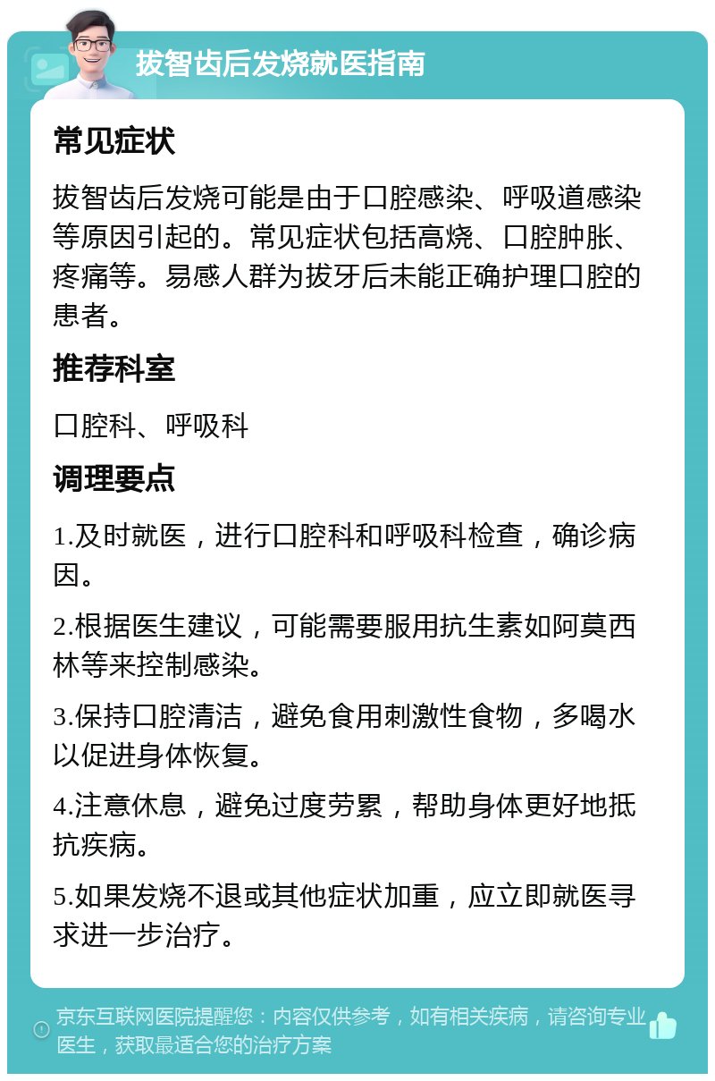 拔智齿后发烧就医指南 常见症状 拔智齿后发烧可能是由于口腔感染、呼吸道感染等原因引起的。常见症状包括高烧、口腔肿胀、疼痛等。易感人群为拔牙后未能正确护理口腔的患者。 推荐科室 口腔科、呼吸科 调理要点 1.及时就医，进行口腔科和呼吸科检查，确诊病因。 2.根据医生建议，可能需要服用抗生素如阿莫西林等来控制感染。 3.保持口腔清洁，避免食用刺激性食物，多喝水以促进身体恢复。 4.注意休息，避免过度劳累，帮助身体更好地抵抗疾病。 5.如果发烧不退或其他症状加重，应立即就医寻求进一步治疗。