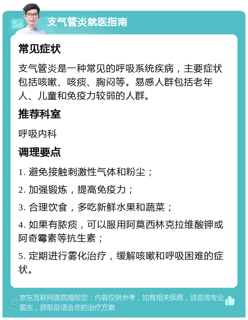 支气管炎就医指南 常见症状 支气管炎是一种常见的呼吸系统疾病，主要症状包括咳嗽、咳痰、胸闷等。易感人群包括老年人、儿童和免疫力较弱的人群。 推荐科室 呼吸内科 调理要点 1. 避免接触刺激性气体和粉尘； 2. 加强锻炼，提高免疫力； 3. 合理饮食，多吃新鲜水果和蔬菜； 4. 如果有脓痰，可以服用阿莫西林克拉维酸钾或阿奇霉素等抗生素； 5. 定期进行雾化治疗，缓解咳嗽和呼吸困难的症状。