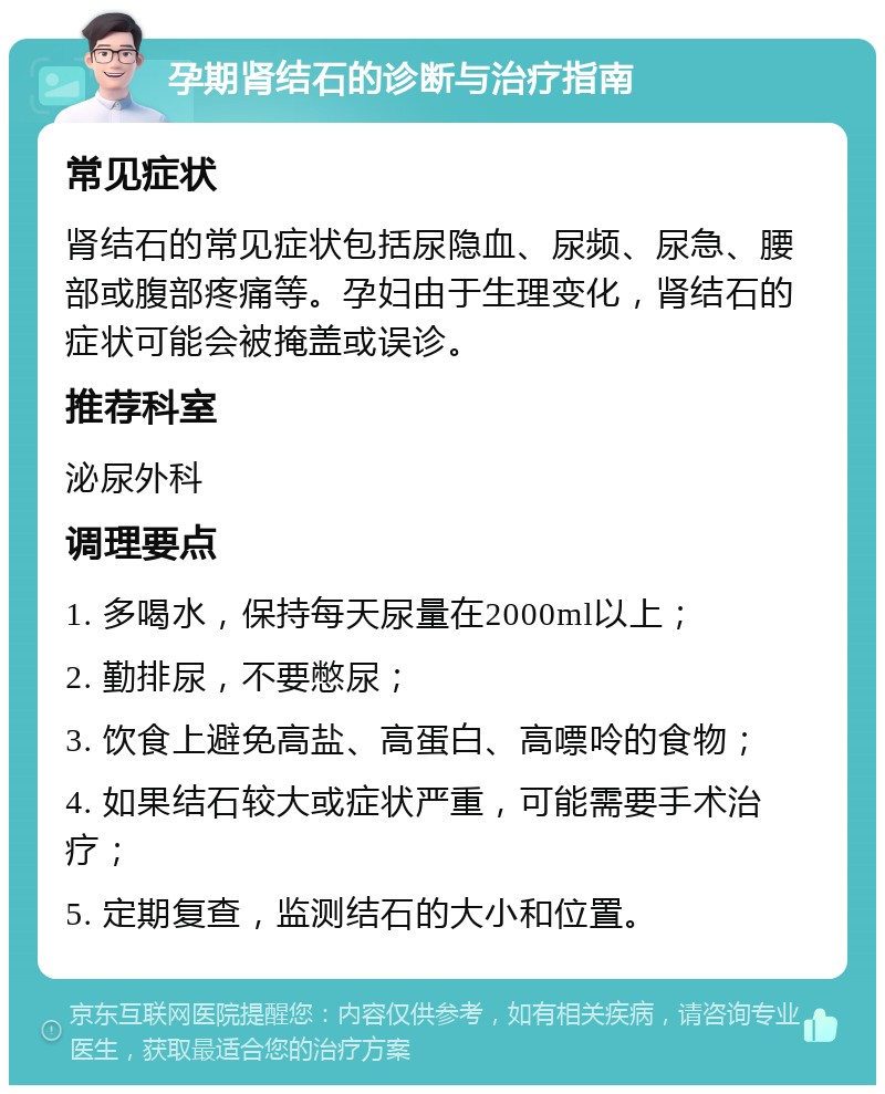 孕期肾结石的诊断与治疗指南 常见症状 肾结石的常见症状包括尿隐血、尿频、尿急、腰部或腹部疼痛等。孕妇由于生理变化，肾结石的症状可能会被掩盖或误诊。 推荐科室 泌尿外科 调理要点 1. 多喝水，保持每天尿量在2000ml以上； 2. 勤排尿，不要憋尿； 3. 饮食上避免高盐、高蛋白、高嘌呤的食物； 4. 如果结石较大或症状严重，可能需要手术治疗； 5. 定期复查，监测结石的大小和位置。