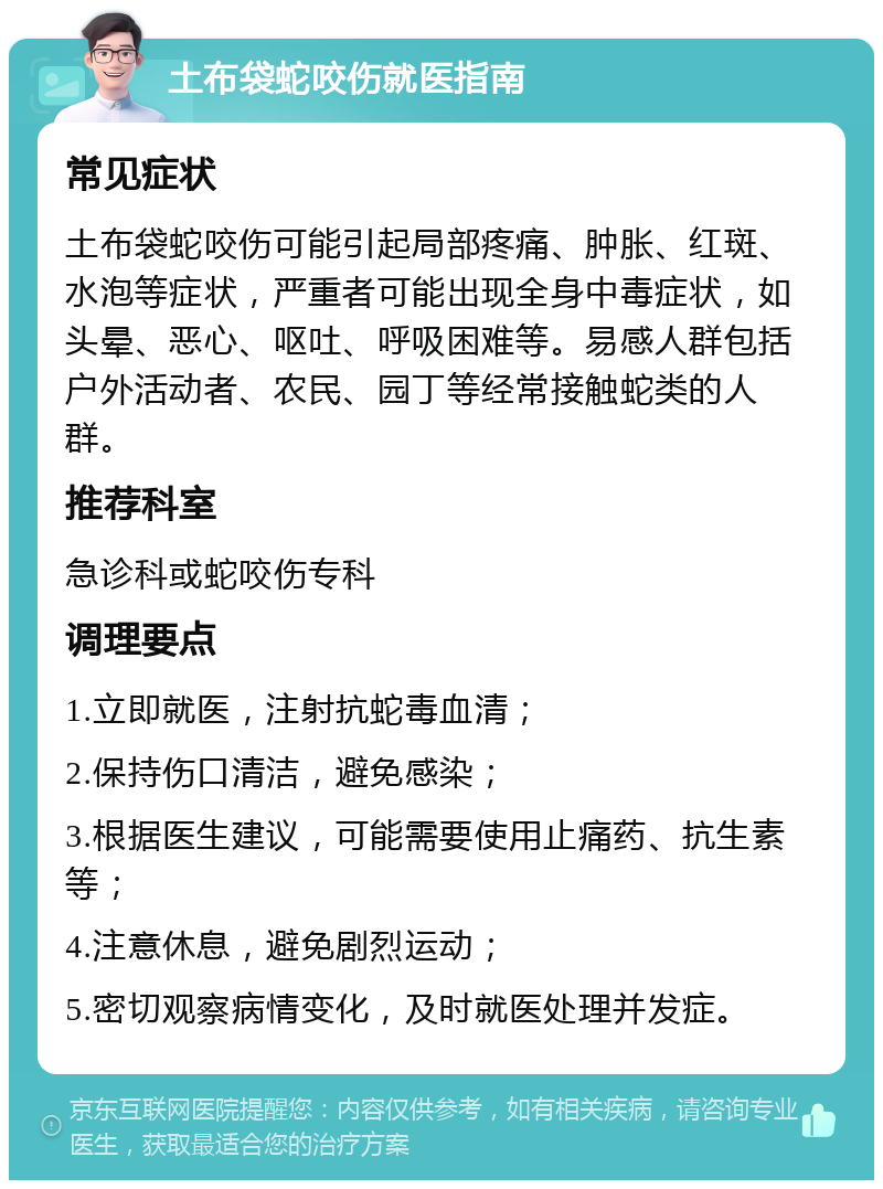 土布袋蛇咬伤就医指南 常见症状 土布袋蛇咬伤可能引起局部疼痛、肿胀、红斑、水泡等症状，严重者可能出现全身中毒症状，如头晕、恶心、呕吐、呼吸困难等。易感人群包括户外活动者、农民、园丁等经常接触蛇类的人群。 推荐科室 急诊科或蛇咬伤专科 调理要点 1.立即就医，注射抗蛇毒血清； 2.保持伤口清洁，避免感染； 3.根据医生建议，可能需要使用止痛药、抗生素等； 4.注意休息，避免剧烈运动； 5.密切观察病情变化，及时就医处理并发症。