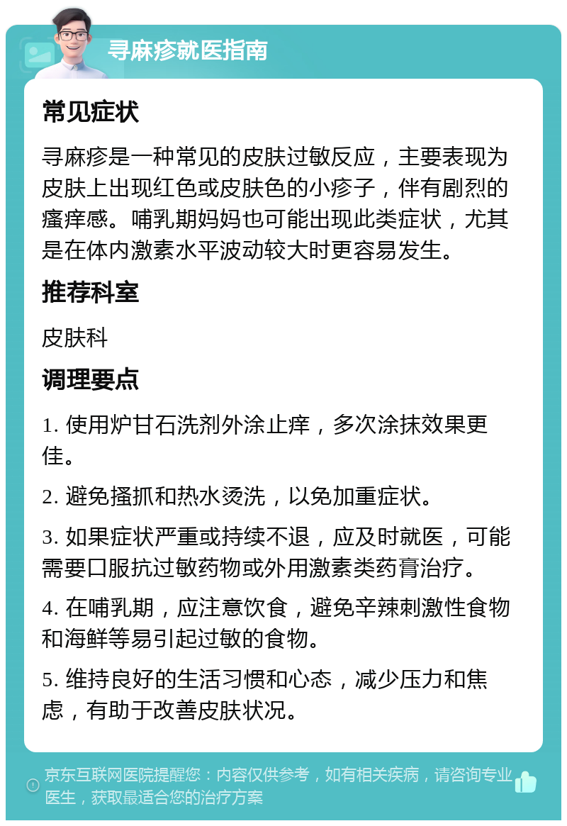 寻麻疹就医指南 常见症状 寻麻疹是一种常见的皮肤过敏反应，主要表现为皮肤上出现红色或皮肤色的小疹子，伴有剧烈的瘙痒感。哺乳期妈妈也可能出现此类症状，尤其是在体内激素水平波动较大时更容易发生。 推荐科室 皮肤科 调理要点 1. 使用炉甘石洗剂外涂止痒，多次涂抹效果更佳。 2. 避免搔抓和热水烫洗，以免加重症状。 3. 如果症状严重或持续不退，应及时就医，可能需要口服抗过敏药物或外用激素类药膏治疗。 4. 在哺乳期，应注意饮食，避免辛辣刺激性食物和海鲜等易引起过敏的食物。 5. 维持良好的生活习惯和心态，减少压力和焦虑，有助于改善皮肤状况。