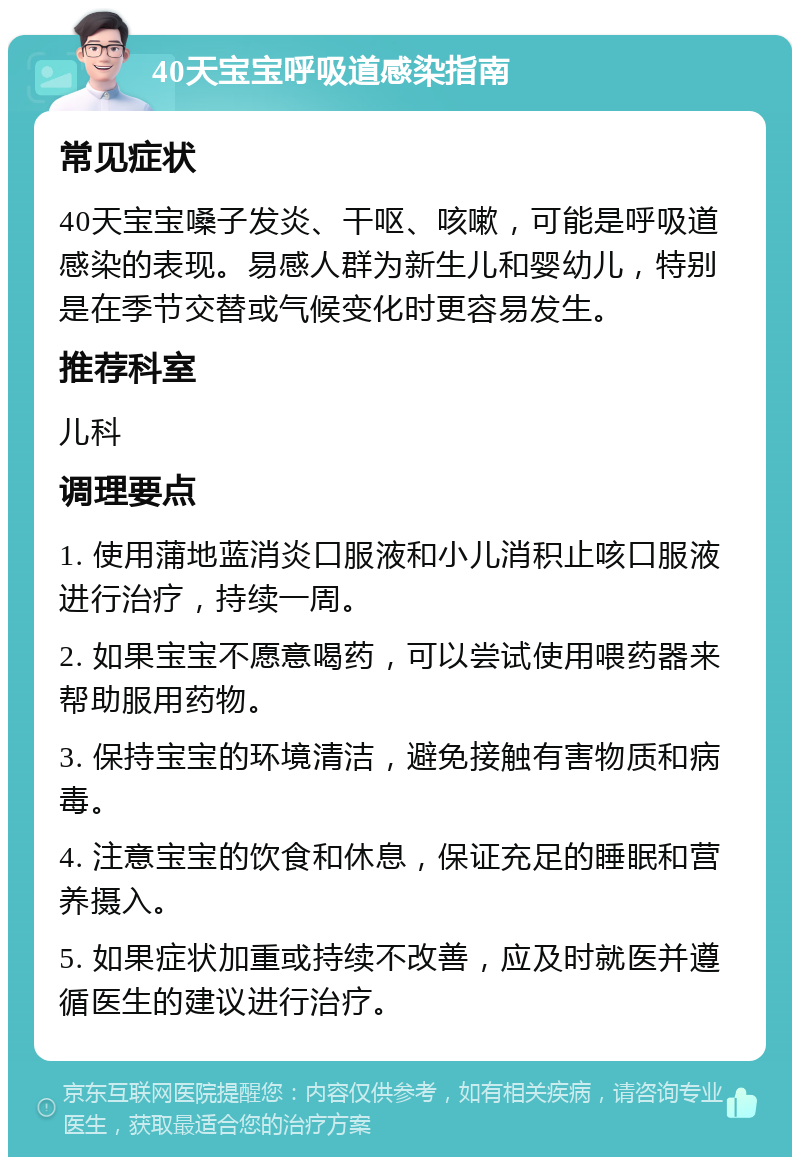 40天宝宝呼吸道感染指南 常见症状 40天宝宝嗓子发炎、干呕、咳嗽，可能是呼吸道感染的表现。易感人群为新生儿和婴幼儿，特别是在季节交替或气候变化时更容易发生。 推荐科室 儿科 调理要点 1. 使用蒲地蓝消炎口服液和小儿消积止咳口服液进行治疗，持续一周。 2. 如果宝宝不愿意喝药，可以尝试使用喂药器来帮助服用药物。 3. 保持宝宝的环境清洁，避免接触有害物质和病毒。 4. 注意宝宝的饮食和休息，保证充足的睡眠和营养摄入。 5. 如果症状加重或持续不改善，应及时就医并遵循医生的建议进行治疗。