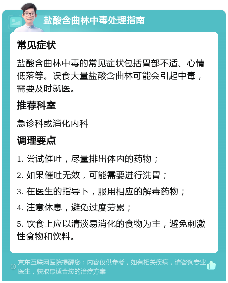 盐酸含曲林中毒处理指南 常见症状 盐酸含曲林中毒的常见症状包括胃部不适、心情低落等。误食大量盐酸含曲林可能会引起中毒，需要及时就医。 推荐科室 急诊科或消化内科 调理要点 1. 尝试催吐，尽量排出体内的药物； 2. 如果催吐无效，可能需要进行洗胃； 3. 在医生的指导下，服用相应的解毒药物； 4. 注意休息，避免过度劳累； 5. 饮食上应以清淡易消化的食物为主，避免刺激性食物和饮料。