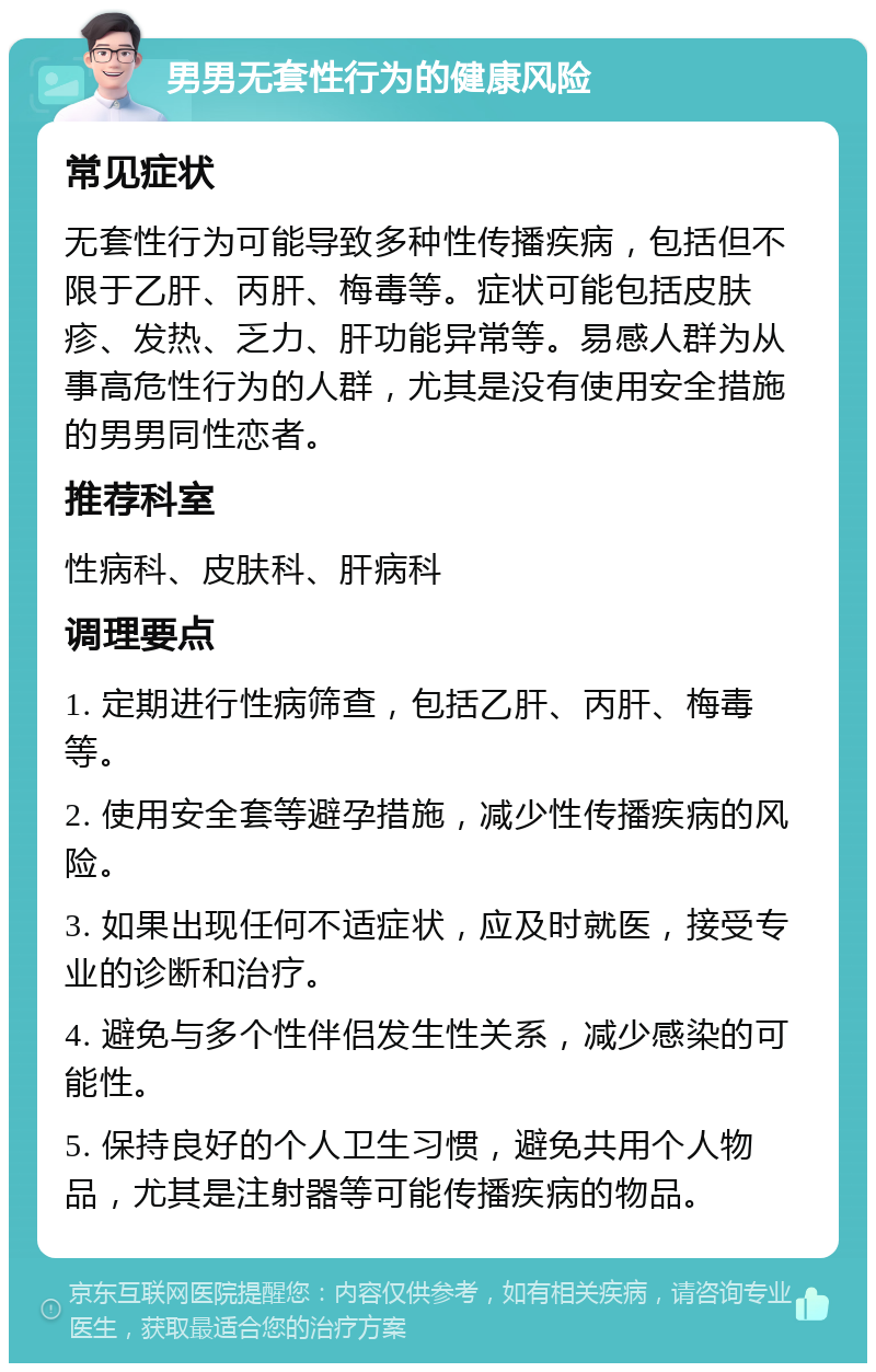 男男无套性行为的健康风险 常见症状 无套性行为可能导致多种性传播疾病，包括但不限于乙肝、丙肝、梅毒等。症状可能包括皮肤疹、发热、乏力、肝功能异常等。易感人群为从事高危性行为的人群，尤其是没有使用安全措施的男男同性恋者。 推荐科室 性病科、皮肤科、肝病科 调理要点 1. 定期进行性病筛查，包括乙肝、丙肝、梅毒等。 2. 使用安全套等避孕措施，减少性传播疾病的风险。 3. 如果出现任何不适症状，应及时就医，接受专业的诊断和治疗。 4. 避免与多个性伴侣发生性关系，减少感染的可能性。 5. 保持良好的个人卫生习惯，避免共用个人物品，尤其是注射器等可能传播疾病的物品。